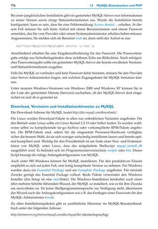 776                                                    13   MySQL-Datenbanken und PHP


Bei einer jungfräulichen Installation gibt ein gestarteter MySQL-Server nun Informationen
zu seiner Version sowie einige Statusinformationen aus. Wurde die Installation bereits
konfiguriert, kann es sein, dass Sie eine Fehlermeldung Access denied ... erhalten. In die-
sem Fall müssen Sie sich beim Aufruf mit einem Benutzernamen und einem Passwort
anmelden, das Sie vom Provider oder einem Systemadministrator erhalten haben müssen.
Angenommen, Sie melden sich als Benutzer root an, dann sieht der Aufruf so aus:

      /usr/local/mysql/bin/mysqladmin version -u root -p

Anschließend erhalten Sie eine Eingabeaufforderung für das Passwort. Die Passwortein-
gabe erfolgt aus Sicherheitsgründen ohne sichtbares Echo am Bildschirm. Nach erfolgrei-
cher Passworteingabe sollte ein gestarteter MySQL-Server die bereits erwähnten Versions-
und Statusinformationen ausgeben.
Falls Sie MySQL so vorfinden und kein Passwort dafür besitzen, müssen Sie den Provider
oder Server-Administrator fragen, mit welchen Zugangsdaten Sie MySQL benutzen kön-
nen.
Unter neueren Windows-Versionen wie Windows 2000 und Windows XP können Sie in
der Liste der gestarteten Dienste (Services) nachsehen, ob der MySQL-Server dort einge-
richtet ist und ob er gestartet ist.

Download, Versionen und Installationshinweise zu MySQL
Die Download-Adresse für MySQL lautet http://dev.mysql.com/downloads/.
Für Linux werden Download-Pakete in allen nur erdenklichen Varianten angeboten. Für
den Betrieb unter Linux sollte ein Linux-Kernel 2.2.19 oder höher laufen. Es werden wahl-
weise selbst zu kompilierende tar-gz-Archive oder vorkompilierte RPM-Pakete angebo-
ten. Die RPM-Pakete sind, sofern für die eingesetzte Prozessor-Hardware verfügbar,
sicher die bessere Wahl, da sie sich weniger aufwändig installieren lassen und bereits opti-
mal kompiliert sind. Wichtig für den Praxisbetrieb ist am Ende einer Neu- und Erstinstal-
lation von MySQL unter Linux, dass das mitgelieferte Shellscript mysql_install_db
ausgeführt wird. Es befindet sich im Programmunterverzeichnis scripts oder bin. Dieses
Script besorgt die nötige Anfangskonfiguration von MySQL.
Auch unter MS Windows können Sie MySQL installieren. Für den produktiven Einsatz
empfiehlt es sich auf jeden Fall, eine fertig kompilierte Version zu nehmen. Für Windows
werden dazu ein Essential Package und ein Complete Package angeboten. Für normale
Zwecke genügt das Essential Package vollauf. Beide Pakete verwenden den Windows
Installer (das Setup ist eine msi-Datei). Die Windows-Installation beinhaltet auch einen
über mehrere Schritte führenden Wizard, der MySQL so installiert, wie es für Ihre Zwecke
am sinnvollsten ist. Da keine Shellprogrammiersprache zur Verfügung steht, übernimmt
der Wizard auch die Anfangskonfiguration wie z.B. das Festlegen eines Passworts für den
MySQL-Administrator (root).
Zu allen Installationspaketen gibt es ausführliche Hinweise im MySQL-Benutzerhand-
buch unter der folgenden Adresse:
http://netmirror.org/mirror/mysql.com/doc/mysql/de/ (deutschsprachig)
 