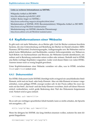 Kopfinformationen einer Webseite                                                     77


 Links zu weiteren Informationen zu XHTML:

 Wikipedia-Artikel zu ISO 8859:
 http://de.wikipedia.org/wiki/ISO_8859
 Artikel »Keine Angst vor XHTML«:
 http://www.webwriting-magazin.de/sogehts/xhtml.shtml
 Modularization of XHTML (W3C-Recommendation): Wikipedia-Artikel zu ISO 8859:
 http://www.w3.org/TR/xhtml-modularization/
 Modularisierung von XHTML (deutsche Übersetzung):
 http://www.edition-w3c.de/TR/xhtml-modularization



4.4 Kopfinformationen einer Webseite
Es gibt noch viel mehr Webseiten, als es Bücher gibt. Und für Bücher existieren bewährte
Systeme, die eine Unterscheidung und Bestellung der Bücher im Handel erlauben: ISBN-
Nummer, ZIP-Kurztitel, Erscheinungsangabe, Auflagenangabe usw. Bei Webseiten sind es
jedoch keine Bibliothekare und Buchhändler, sondern Softwareprodukte wie Webserver,
Such-Robots von Suchmaschinen und Browser, die Webseiten korrekt identifizieren, ein-
ordnen und in Beziehung zueinander setzen wollen oder müssen. Deshalb sind in HTML
eine Reihe wichtiger Kopfdaten vorgesehen. Leider wird diesen Daten von vielen HTML-
Autoren immer noch zu wenig Sorgfalt gewidmet.

Unter Kopfinformationen einer Webseite verstehen wir alles, was in HTML zwischen
<head> und </head> notiert wird.


4.4.1 Dokumenttitel
Ein HTML-Dokument (nicht XHTML!) benötigt nicht zwingend ein umschließendes html-
Element, nicht mal ein head- oder body-Element. Aber ein title-Element ist immer vorge-
schrieben, wenn gültiges HTML erzeugt werden soll. In der Praxis sollten Sie zwar nie-
mals auf das html-, das head- und das body-Element verzichten, doch soll dieser Hinweis
einfach verdeutlichen, welch große Bedeutung dem Titel des Dokuments beigemessen
wird. Notiert wird er ganz einfach:

   <title>Was auch immer</title>

Da es sich um wichtigen sprachlichen Inhalt handelt, kann es nichts schaden, die Sprache
mit anzugeben, z.B.:

   <title lang="de">Was auch immer</title>

Wenn Sie übrigens bei XHTML das lang-Attribut einsetzen wollen, notieren Sie stets fol-
gende Doppelform:

   <[elementname] lang="de" xml:lang="de">
 