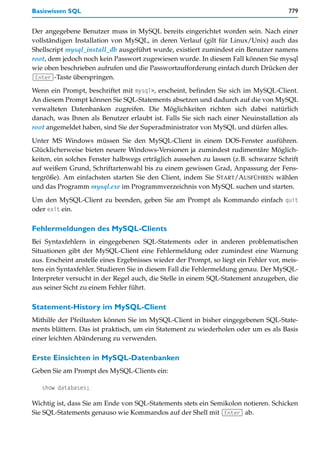 Basiswissen SQL                                                                        779


Der angegebene Benutzer muss in MySQL bereits eingerichtet worden sein. Nach einer
vollständigen Installation von MySQL, in deren Verlauf (gilt für Linux/Unix) auch das
Shellscript mysql_install_db ausgeführt wurde, existiert zumindest ein Benutzer namens
root, dem jedoch noch kein Passwort zugewiesen wurde. In diesem Fall können Sie mysql
wie oben beschrieben aufrufen und die Passwortaufforderung einfach durch Drücken der
(Enter)-Taste überspringen.

Wenn ein Prompt, beschriftet mit mysql>, erscheint, befinden Sie sich im MySQL-Client.
An diesem Prompt können Sie SQL-Statements absetzen und dadurch auf die von MySQL
verwalteten Datenbanken zugreifen. Die Möglichkeiten richten sich dabei natürlich
danach, was Ihnen als Benutzer erlaubt ist. Falls Sie sich nach einer Neuinstallation als
root angemeldet haben, sind Sie der Superadministrator von MySQL und dürfen alles.

Unter MS Windows müssen Sie den MySQL-Client in einem DOS-Fenster ausführen.
Glücklicherweise bieten neuere Windows-Versionen ja zumindest rudimentäre Möglich-
keiten, ein solches Fenster halbwegs erträglich aussehen zu lassen (z.B. schwarze Schrift
auf weißem Grund, Schriftartenwahl bis zu einem gewissen Grad, Anpassung der Fens-
tergröße). Am einfachsten starten Sie den Client, indem Sie START/AUSFÜHREN wählen
und das Programm mysql.exe im Programmverzeichnis von MySQL suchen und starten.

Um den MySQL-Client zu beenden, geben Sie am Prompt als Kommando einfach quit
oder exit ein.

Fehlermeldungen des MySQL-Clients
Bei Syntaxfehlern in eingegebenen SQL-Statements oder in anderen problematischen
Situationen gibt der MySQL-Client eine Fehlermeldung oder zumindest eine Warnung
aus. Erscheint anstelle eines Ergebnisses wieder der Prompt, so liegt ein Fehler vor, meis-
tens ein Syntaxfehler. Studieren Sie in diesem Fall die Fehlermeldung genau. Der MySQL-
Interpreter versucht in der Regel auch, die Stelle in einem SQL-Statement anzugeben, die
aus seiner Sicht zu einem Fehler führt.

Statement-History im MySQL-Client
Mithilfe der Pfeiltasten können Sie im MySQL-Client in bisher eingegebenen SQL-State-
ments blättern. Das ist praktisch, um ein Statement zu wiederholen oder um es als Basis
einer leichten Abänderung zu verwenden.

Erste Einsichten in MySQL-Datenbanken
Geben Sie am Prompt des MySQL-Clients ein:

   show databases;

Wichtig ist, dass Sie am Ende von SQL-Statements stets ein Semikolon notieren. Schicken
Sie SQL-Statements genauso wie Kommandos auf der Shell mit (Enter) ab.
 
