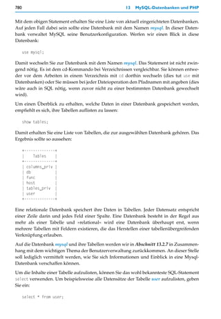 780                                                 13   MySQL-Datenbanken und PHP


Mit dem obigen Statement erhalten Sie eine Liste von aktuell eingerichteten Datenbanken.
Auf jeden Fall dabei sein sollte eine Datenbank mit dem Namen mysql. In dieser Daten-
bank verwaltet MySQL seine Benutzerkonfiguration. Werfen wir einen Blick in diese
Datenbank:

      use mysql;

Damit wechseln Sie zur Datenbank mit dem Namen mysql. Das Statement ist nicht zwin-
gend nötig. Es ist dem cd-Kommando bei Verzeichnissen vergleichbar. Sie können entwe-
der vor dem Arbeiten in einem Verzeichnis mit cd dorthin wechseln (dies tut use mit
Datenbanken) oder Sie müssen bei jeder Dateioperation den Pfadnamen mit angeben (dies
wäre auch in SQL nötig, wenn zuvor nicht zu einer bestimmten Datenbank gewechselt
wird).

Um einen Überblick zu erhalten, welche Daten in einer Datenbank gespeichert werden,
empfiehlt es sich, ihre Tabellen auflisten zu lassen:

      show tables;

Damit erhalten Sie eine Liste von Tabellen, die zur ausgewählten Datenbank gehören. Das
Ergebnis sollte so aussehen:

      +--------------+
      |    Tables    |
      +--------------+
      | columns_priv |
      | db           |
      | func         |
      | host         |
      | tables_priv |
      | user         |
      +--------------+

Eine relationale Datenbank speichert ihre Daten in Tabellen. Jeder Datensatz entspricht
einer Zeile darin und jedes Feld einer Spalte. Eine Datenbank besteht in der Regel aus
mehr als einer Tabelle und »relational« wird eine Datenbank überhaupt erst, wenn
mehrere Tabellen mit Feldern existieren, die das Herstellen einer tabellenübergreifenden
Verknüpfung erlauben.

Auf die Datenbank mysql und ihre Tabellen werden wir in Abschnitt 13.2.7 in Zusammen-
hang mit dem wichtigen Thema der Benutzerverwaltung zurückkommen. An dieser Stelle
soll lediglich vermittelt werden, wie Sie sich Informationen und Einblick in eine Mysql-
Datenbank verschaffen können.

Um die Inhalte einer Tabelle aufzulisten, können Sie das wohl bekannteste SQL-Statement
select verwenden. Um beispielsweise alle Datensätze der Tabelle user aufzulisten, geben
Sie ein:

      select * from user;
 