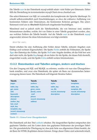Basiswissen SQL                                                                            781


Die Tabelle user in der Datenbank mysql enthält relativ viele Felder pro Datensatz. Daher
fällt die Darstellung im textorientierten mysql-Client etwas chaotisch aus.

Das select-Statement von SQL ist vermutlich das komplexeste der Sprache überhaupt. Es
erlaubt selbstverständlich auch Einschränkungen, so etwa die exklusive Auflistung von
bestimmten Feldern oder Datensätzen, die bestimmten Kriterien genügen. Das select-
Statement wird uns in Abschnitt 13.2.4 noch eingehender beschäftigen.
Manchmal sind es jedoch nicht die Tabelleninhalte, die von Interesse sind, sondern
Informationen darüber, welche Art von Daten in einer Tabelle gespeichert werden, also,
aus welchen Feldern die Tabelle besteht. Auf die Tabelle user in der Datenbank mysql
angewendet, können Sie diese Informationen wie folgt ermitteln:

   describe user;

Damit erhalten Sie eine Auflistung aller Felder dieser Tabelle, mitsamt Angaben zum
Feldtyp und weiteren Eigenschaften. Die Spalte Fields enthält die Feldnamen, die Spalte
Type den Datentyp des Feldes, die Spalte Null eine Angabe darüber, ob das Feld leer sein
darf oder nicht, die Spalte Key besagt, ob ein Index für die Spalte, die dieses Feld darstellt,
eingerichtet wurde, und die Spalte Extra enthält weitere Informationen.


13.2.2 Datenbanken und Tabellen anlegen, ändern und löschen
Um den Umgang mit SQL und MySQL zu erlernen, werden wir nun eine Übungsdaten-
bank erstellen, und zwar eine Datenbank, die später als Basis zur dynamischen Seiten-
erzeugung dienen kann. Die Datenbank soll folgende Struktur haben:


Tabelle                 Tabelle                 Tabelle                 Tabelle
pages                   authors                 styles                  templates
table_key               table_key               table_key               table_key
get_name                given_name              css_file                template_file
title                   family_name             record_timestamp        record_timestamp
keywords                 mail                   description             description
description             phone
charset                 record_timestamp
author_key              address
last_mod
style_key
template_key
record_timestamp
content
Tabelle 13.1: Entwurf einer Übungsdatenbank

Die Datenbank soll den Titel website erhalten. Die dargestellten Spalten entsprechen den
geplanten Tabellen und die Listen darin den geplanten Feldnamen der jeweiligen Tabel-
len. Die grundsätzliche Überlegung ist, dass jede Seite aus allgemeinen Daten besteht, die
als Basis für HTML-Kopfdaten dienen können. Einige dieser Daten sind seitenindividuell,
 