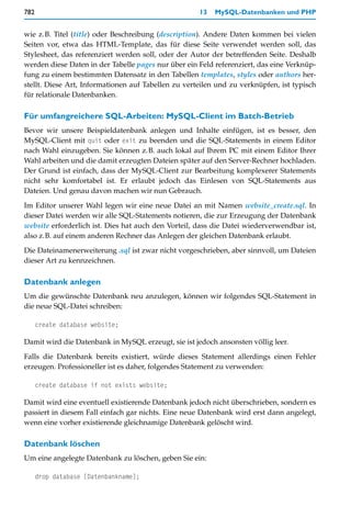782                                                  13   MySQL-Datenbanken und PHP


wie z.B. Titel (title) oder Beschreibung (description). Andere Daten kommen bei vielen
Seiten vor, etwa das HTML-Template, das für diese Seite verwendet werden soll, das
Stylesheet, das referenziert werden soll, oder der Autor der betreffenden Seite. Deshalb
werden diese Daten in der Tabelle pages nur über ein Feld referenziert, das eine Verknüp-
fung zu einem bestimmten Datensatz in den Tabellen templates, styles oder authors her-
stellt. Diese Art, Informationen auf Tabellen zu verteilen und zu verknüpfen, ist typisch
für relationale Datenbanken.

Für umfangreichere SQL-Arbeiten: MySQL-Client im Batch-Betrieb
Bevor wir unsere Beispieldatenbank anlegen und Inhalte einfügen, ist es besser, den
MySQL-Client mit quit oder exit zu beenden und die SQL-Statements in einem Editor
nach Wahl einzugeben. Sie können z.B. auch lokal auf Ihrem PC mit einem Editor Ihrer
Wahl arbeiten und die damit erzeugten Dateien später auf den Server-Rechner hochladen.
Der Grund ist einfach, dass der MySQL-Client zur Bearbeitung komplexerer Statements
nicht sehr komfortabel ist. Er erlaubt jedoch das Einlesen von SQL-Statements aus
Dateien. Und genau davon machen wir nun Gebrauch.

Im Editor unserer Wahl legen wir eine neue Datei an mit Namen website_create.sql. In
dieser Datei werden wir alle SQL-Statements notieren, die zur Erzeugung der Datenbank
website erforderlich ist. Dies hat auch den Vorteil, dass die Datei wiederverwendbar ist,
also z.B. auf einem anderen Rechner das Anlegen der gleichen Datenbank erlaubt.
Die Dateinamenerweiterung .sql ist zwar nicht vorgeschrieben, aber sinnvoll, um Dateien
dieser Art zu kennzeichnen.

Datenbank anlegen
Um die gewünschte Datenbank neu anzulegen, können wir folgendes SQL-Statement in
die neue SQL-Datei schreiben:

      create database website;

Damit wird die Datenbank in MySQL erzeugt, sie ist jedoch ansonsten völlig leer.

Falls die Datenbank bereits existiert, würde dieses Statement allerdings einen Fehler
erzeugen. Professioneller ist es daher, folgendes Statement zu verwenden:

      create database if not exists website;

Damit wird eine eventuell existierende Datenbank jedoch nicht überschrieben, sondern es
passiert in diesem Fall einfach gar nichts. Eine neue Datenbank wird erst dann angelegt,
wenn eine vorher existierende gleichnamige Datenbank gelöscht wird.

Datenbank löschen
Um eine angelegte Datenbank zu löschen, geben Sie ein:

      drop database [Datenbankname];
 