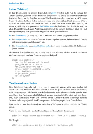 Basiswissen SQL                                                                       787


Indexe (Schlüssel)
In den Definitionen zu unserer Beispieltabelle pages werden nicht nur die Felder der
Tabelle definiert, sondern für ein Feld auch ein primary key sowie für zwei weitere Felder
je ein key. Wenn solche Angaben zu einer Tabelle notiert werden, dann legt MySQL einen
Index für dieses Feld an. Indexe erlauben einen schnelleren Zugriff auf gesuchte Daten.
Existiert zu einem Feld kein Index und wird in dem Feld nach einem Wert gesucht, so
muss MySQL einen so genannten Full Table Scan durchführen, also der Reihe nach in
allen Datensätzen nach dem Wert im gewünschten Feld suchen. Ein Index über ein Feld
ermöglicht MySQL den gezielteren Zugriff auf einen gesuchten Wert.

   Ein Primärindex (primary key) darf nur einmal pro Tabelle vergeben werden.

   Ein Unique-Index (unique) darf nur für Felder vergeben werden, bei denen jeder Daten-
   satz einen unterschiedlichen Wert hat.

   Ein Sekundärindex oder gewöhnlicher Index (key) kann prinzipiell für alle Felder ver-
   geben werden.

Hinter dem Schlüsselnamen, also primary key, unique oder key, wird in runden Klammern
der Name des gewünschten Feldes angegeben. Beispiel:

   create table employees (
      table_key int unsigned auto_increment,
      given_name varchar(50) not null,
      family_name varchar(50) not null,
      personal_number int unsigned not null,
      primary key(table_key),
      unique(personal_number),
      key(family_name)
   );

Tabellenstrukturen ändern
Eine Tabellenstruktur, die mit create table() angelegt wurde, sollte zwar vorher gut
durchdacht sein. Doch in der Praxis kommt es auch bei guter Planung immer einmal vor,
dass ursprüngliche Definitionen den Erfordernissen nicht oder nicht mehr gerecht wer-
den. Dann sind Änderungen bei Tabellenstrukturen erforderlich. Das ist so weit kein Prob-
lem, auch dann nicht, wenn die Tabellen bereits Daten enthalten. Allerdings können
Strukturänderungen je nach Art Konsequenzen für bisher gespeicherte Daten haben.

Zum Ändern einer Tabellenstruktur steht das SQL-Statement alter table() zur Verfü-
gung.

Wenn Sie eine Spalte, also ein Feld hinzufügen möchten, lautet das Schema:

   alter table <Tabellenname> add <Feldname> <Definition> [first | after Feldname];

Ein Beispiel:

   alter table contacts add age tinyint default 0 after homepage_url;
 
