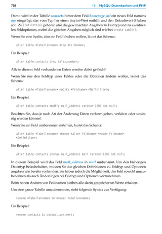 788                                                    13   MySQL-Datenbanken und PHP


Damit wird in der Tabelle contacts hinter dem Feld homepage_url ein neues Feld namens
age eingefügt, das vom Typ her einen tinyint-Wert enthält und den Defaultwert 0 haben
soll. Zu [Definition] gehören also die gewünschten Angaben zu Feldtyp und zu eventuel-
len Feldoptionen, wobei die gleichen Angaben möglich sind wie bei create table().

Wenn Sie eine Spalte, also ein Feld löschen wollen, lautet das Schema:

      alter table <Tabellenname> drop <Feldname>;

Ein Beispiel:

      alter table contacts drop telex_number;

Alle in diesem Feld vorhandenen Daten werden dabei gelöscht!

Wenn Sie nur den Feldtyp eines Feldes oder die Optionen ändern wollen, lautet das
Schema:

      alter table <Tabellenname> modify <Feldname> <Definition>;

Ein Beispiel:

      alter table contacts modify mail_address varchar(120) not null;

Beachten Sie, dass je nach Art der Änderung Daten verloren gehen, verkürzt oder unsin-
nig werden können!

Wenn Sie ein Feld umbenennen möchten, lautet das Schema:

      alter table <Tabellenname> change <alter Feldname> <neuer Feldname>
      <Definition>;

Ein Beispiel:

      alter table contacts change mail_address mail varchar(120) not null;

In diesem Beispiel wird das Feld mail_address in mail umbenannt. Um den bisherigen
Datentyp beizubehalten, müssen Sie die gleichen Definitionen zu Feldtyp und Optionen
angeben wie bereits vorhanden. Sie haben jedoch die Möglichkeit, das Feld sowohl umzu-
benennen als auch Änderungen bei Feldtyp und Optionen vorzunehmen.

Beim reinen Ändern von Feldnamen bleiben alle darin gespeicherten Werte erhalten.

Um eine ganze Tabelle umzubenennen, steht folgende Syntax zur Verfügung:

      rename <Tabellenname> to <neuer Tabellenname>;

Ein Beispiel:

      rename contacts to contact_partners;
 