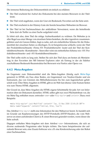78                                                         4   Basiswissen HTML und CSS


Die immense Bedeutung des Dokumenttitels ist einfach zu erklären:

   Der Titel erscheint bei Aufruf des Dokuments bei den meisten Browsern in der Titel-
   leiste.

   Der Titel wird angeboten, wenn der User ein Bookmark/Favoriten auf die Seite setzt.

   Der Titel erscheint in der History-Liste der bereits besuchten Webseiten im Browser.

   Der Titel ist bei Suchmaschinen der anklickbare Verweistext, wenn die betreffende
   Seite dort als Treffer zu einer Suche aufgelistet wird.

Es lohnt sich also, dem Titel die nötige Aufmerksamkeit zu widmen. Da Websites ja in
aller Regel aus einer Menge von einzelnen Seiten bestehen, die aber irgendwie zusammen-
gehören und ein Ganzes bilden, liegt es nahe, sich ein einheitliches Schema für die Doku-
menttitel der einzelnen Seiten zu überlegen. Es ist beispielsweise schlecht, wenn der Titel
der Produktübersichtsseite »Firma XY: Produktübersicht« lautet und der Titel der Kon-
taktübersichtsseite »Kontaktseite«. Sinnvoller wäre ein einheitliches Schema wie »XY: Pro-
duktübersichtsseite« und »XY: Kontaktübersichtsseite«.

Der Titel sollte nicht zu lang sein. Stellen Sie sich den Titel dazu am besten als Menüein-
trag in den Favoriten des MS Internet Explorers oder als Eintrag in der als Sidebar
zuschaltbaren Bookmark-Baumstruktur bei Browsern wie Firefox oder Opera vor.


4.4.2 Meta-Angaben
Im Gegensatz zum Dokumenttitel sind die Meta-Angaben (häufig auch Meta-Tags
genannt) in HTML ein Fass ohne Boden, ein Gegenstand von Voodoo-Glaube und ein
Instrument, das von Gremien des Bibliothekswesens bis hin zum Jugendschutz gehät-
schelt wird. Über Meta-Angaben in HTML gibt es im Web fast ebenso viele Feature-Seiten
wie zum Thema HTML allgemein.

Der Grund ist, dass Meta-Angaben die HTML-eigene Schnittstelle für jede Art von Infor-
mation über ein Dokument darstellen. HTML selber gibt nur zwei Pflichtattribute vor, die
ein Meta-Tag enthalten muss: entweder name= oder http-equiv= und content=. Dazu zwei
Beispiele:

     <meta http-equiv=" Last-Modified" content=" Tue, 15 Nov 2004 12:45:26 GMT">
     <meta name="keywords" content="Fahrrad, Bike, Tour">

Das Attribut http-equiv= stellt eine Information für den Webserver bereit. Es handelt sich
im Grunde um Kopfanweisungen des HTTP-Protokolls (HTTP-Header), die vom Web-
server an einen aufrufenden Client (z.B. einen Browser) gesendet werden, wenn dieser die
Seite aufruft.
Dagegen enthalten Meta-Angaben mit dem Attribut name= Informationen, die sich an
diverse auslesende Programme oder Scripts richten. Das kann beispielsweise der auf-
rufende Browser sein, eine Zusatz-Software wie z.B. eine Kindersicherung oder der Robot
einer Suchmaschine.
 