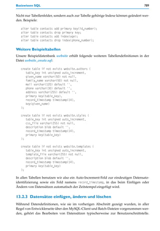 Basiswissen SQL                                                                    789


Nicht nur Tabellenfelder, sondern auch zur Tabelle gehörige Indexe können geändert wer-
den. Beispiele:

   alter   table   contacts   add primary key(id_number);
   alter   table   contacts   drop primary key;
   alter   table   contacts   add index(age);
   alter   table   contacts   drop index(phone_number);

Weitere Beispieltabellen
Unsere Beispieldatenbank website erhält folgende weiteren Tabellendefinitionen in der
Datei website_create.sql:

   create table if not exists website.authors (
      table_key int unsigned auto_increment,
      given_name varchar(50) not null,
      family_name varchar(50) not null,
      mail varchar(120) default '',
      phone varchar(30) default '',
      address varchar(255) default '',
      primary key(table_key),
      record_timestamp timestamp(14),
      key(given_name)
   );

   create table if not exists website.styles (
      table_key int unsigned auto_increment,
      css_file varchar(255) not null,
      description blob default '',
      record_timestamp timestamp(14),
      primary key(table_key)
   );

   create table if not exists website.templates (
      table_key int unsigned auto_increment,
      template_file varchar(255) not null,
      description blob default '',
      record_timestamp timestamp(14),
      primary key(table_key)
   );

In allen Tabellen benutzen wir also ein Auto-Increment-Feld zur eindeutigen Datensatz-
identifizierung sowie ein Feld namens record_timestamp, in das beim Einfügen oder
Ändern von Datensätzen automatisch der Zeitstempel eingefügt wird.


13.2.3 Datensätze einfügen, ändern und löschen
Während Datendefinitionen, wie sie im vorherigen Abschnitt gezeigt wurden, in aller
Regel von Entwicklerseite über den MySQL-Client und Batch-Dateien vorgenommen wer-
den, gehört das Bearbeiten von Datensätzen typischerweise zur Benutzerschnittstelle.
 