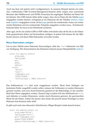 790                                                   13   MySQL-Datenbanken und PHP


Auch das lässt sich jedoch nicht verallgemeinern. In unserem Beispiel könnte ein einfa-
ches, webbasiertes CMS (Content-Management-System) dafür sorgen, dass autorisierte
Benutzer über Webbrowser und HTML-Formulare die angelegten Tabellen mit Daten fül-
len können. Das CMS müsste dabei dafür sorgen, dass, bevor Daten für die Tabelle pages
eingegeben werden können, wenigstens je ein Datensatz für die Tabellen authors, styles
und templates eingegeben wurde, da bei pages jeweils ein existierender Autor, ein existie-
rendes Stylesheet und ein existierendes Template angegeben werden muss. »Existierend«
bedeutet dabei: Es muss in der Datenbank existieren.

Aber egal, ob Sie ein solches CMS in PHP selber entwickeln oder ob Sie die in der Daten-
bank gespeicherten Seiten auf Systemebene einfügen: In jedem Fall müssen Sie die SQL-
Syntax kennen, mit deren Hilfe Datensätze verwaltet werden.

Neue Datensätze anlegen
Um in einer Tabelle einen Datensatz hinzuzufügen, steht das insert-Statement von SQL
zur Verfügung. Wir demonstrieren das Statement anhand unserer Beispieltabelle authors:

      insert into website.authors(
            given_name,
            family_name,
            mail,
            phone,
            address)
         values(
            "Rainer",
            "Zufall",
            "rz@example.org",
            "01003-423834",
            "Schicksalsweg 7, 90001 Gibtsnich"
      );

Das Schlüsselwort into darf auch weggelassen werden. Wenn beim Einfügen nur
bestimmte Felder ausgefüllt werden sollen, müssen die Feldnamen in runden Klammern
genannt werden, und zwar durch Kommata getrennt in der Reihenfolge, in der anschlie-
ßend ihre Werte angegeben werden. Danach folgt in jedem Fall das Schlüsselwort values
und dahinter, in runden Klammern, wieder durch Kommata getrennt, die gewünschten
Werte für die Felder. Achten Sie darauf, dass hinter den jeweils letzten Einträgen in einer
Klammer kein Komma mehr steht!

Es gibt auch noch eine alternative Schreibweise. Obiges Beispiel würde danach lauten:

      insert into website.authors set
            given_name="Rainer",
            family_name="Zufall",
            mail="rz@example.org",
            phone="01003-423834",
            address="Schicksalsweg 7, 90001 Gibtsnich";
 