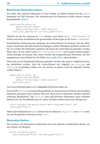 792                                                   13   MySQL-Datenbanken und PHP


Bestehende Datensätze ändern
Um einen oder mehrere Datensätze in einer Tabelle zu ändern, können Sie das update-
Statement von SQL benutzen. Wir demonstrieren das Statement wieder anhand unserer
Beispieltabelle authors:

      update website.authors set
            phone="++49 1003 423834",
            address="Schicksalsweg 7, 90001 Gibtsnich"
         where given_name="Rainer" and family_name="Zufall";

Ähnlich wie bei der alternativen insert-Syntax wird hinter update <Tabellenname> set
notiert und daran anschließend die gewünschten Änderungen in der Form Feldname=Wert.
Entscheidende Bedeutung hat allerdings die where-Klausel im hinteren Teil des State-
ments. Durch diese Klausel müssen Sie festlegen, welche Datensätze geändert werden sol-
len. Es werden alle Datensätze geändert, die durch die where-Klausel gefunden werden.
Wenn also z.B. nur notiert wäre where family_name="Zufall" und es gäbe mehrere gespei-
cherte Einträge mit diesem Wert, dann würden alle entsprechenden Datensätze mit den
angegebenen neuen Werten für die Felder phone und address überschrieben.
Wenn also nur ein bestimmter Datensatz geändert werden soll, muss er möglichst eindeu-
tig identifiziert werden. Statt die where-Klausel mit Angaben zu given_name und
family_name zu gestalten, hätten wir, um sicherer zu gehen, auch die folgende Variante
wählen können:

      update website.authors set
            phone="++49 1003 423834",
            address="Schicksalsweg 7, 90001 Gibtsnich"
         where table_key=1;

Auf where-Klauseln gehen wir in Abschnitt 13.2.4 noch näher ein.
Da das Feld table_key in unserer Beispieltabelle ein Autoincrement-Feld ist, das bei jedem
Datensatz garantiert einen anderen Wert hat, lässt sich ein Datensatz darüber natürlich
eindeutig identifizieren. Der table_key eines gewünschten Datensatzes muss natürlich
bekannt sein. Im Zweifelsfall muss er vorher ermittelt werden durch eine Abfrage wie:

      select table_key from website.authors where given_name="Rainer" and
      family_name="Zufall";

Hinter dem Schlüsselwort update können Sie die Optionen low_priority und ignore notie-
ren, mit der gleichen Wirkung wie bei insert.

Datensätze löschen
Das Löschen von Datensätzen funktioniert nach dem gleichen syntaktischen Muster wie
das Ändern. Ein Beispiel:

      delete from website.authors
         where given_name="Rainer" and family_name="Zufall";
 