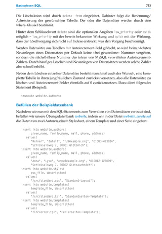 Basiswissen SQL                                                                      793


Die Löschaktion wird durch delete from eingeleitet. Dahinter folgt die Benennung/
Adressierung der gewünschten Tabelle. Der oder die Datensätze werden durch eine
where-Klausel bestimmt.

Hinter dem Schlüsselwort delete sind die optionalen Angaben low_priority oder quick
möglich – low_priority mit der bereits bekannten Wirkung und quick mit der Wirkung,
dass der Löschvorgang sich nicht auf Indexe erstreckt, was den Vorgang beschleunigt.

Werden Datensätze aus Tabellen mit Autoincrement-Feld gelöscht, so wird beim nächsten
Neuanlegen eines Datensatzes per Default keine »frei gewordene« Nummer vergeben,
sondern die nächsthöhere Nummer des intern von MySQL verwalteten Autoincrement-
Zählers. Durch häufiges Löschen und Neuanlegen von Datensätzen werden solche Zähler
also schnell erhöht.

Neben dem Löschen einzelner Datensätze besteht manchmal auch der Wunsch, eine kom-
plette Tabelle in ihren jungfräulichen Zustand zurückzuversetzen, also alle Datensätze zu
löschen und Autoincrement-Felder ebenfalls auf 0 zurückzusetzen. Dazu dient folgendes
Statement (Beispiel):

   truncate website.authors;

Befüllen der Beispieldatenbank
Nachdem wir nun mit den SQL-Statements zum Verwalten von Datensätzen vertraut sind,
befüllen wir unsere Übungsdatenbank website, indem wir in der Datei website_create.sql
die Daten von zwei Autoren, einem Stylesheet, einem Template und einer Seite eingeben:

   insert into website.authors(
         given_name, family_name, mail, phone, address)
      values(
         "Rainer", "Zufall", "rz@example.org", "01003-423834",
         "Schicksalsweg 7, 90001 Gibtsnich");
   insert into website.authors(
         given_name, family_name, mail, phone, address)
      values(
         "Anna", "Lyse", "anna@example.org", "010012-123009",
         "Schicksalsweg 7, 90002 Gibtsauchnich");
   insert into website.styles(
         css_file, description)
      values(
         "/src/standard.css", "Standard-Layout");
   insert into website.templates(
         template_file, description)
      values(
         "/src/standard.tpl", "Standardseiten-Template");
   insert into website.templates(
         template_file, description)
      values(
         "/src/error.tpl", "Fehlerseiten-Template");
 