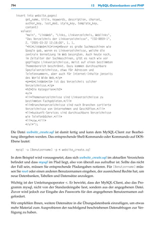 794                                                     13   MySQL-Datenbanken und PHP


      insert into website.pages(
            get_name, title, keywords, description, charset,
            author_key, last_mod, style_key, template_key,
            content)
         values(
            "main", "LinkWeb", "Links, Linkverzeichnis, Weblinks",
            "Das Verzeichnis der Linkverzeichnisse", "ISO-8859-1",
            2, "2005-03-22 12:18:00", 1, 1,
            "<h1>LinkWeb</h1>n<p>Bevor es große Suchmaschinen wie
            Google gab, waren es Linkverzeichnisse, welche die
            zentrale Vernetzung im Web besorgten. Auch heute noch,
            im Zeitalter der Suchmaschinen, gibt es nach wie vor
            gepflegte Linkverzeichnisse, meist auf einen bestimmten
            Themenbereich beschränkt. Dazu kommen durchsuchbare
            Spezialverzeichnisse, etwa für Adressen und
            Telefonnummern, aber auch für Internet-Inhalte jenseits
            des World Wide Web.</p>
            <p><b>LinkWeb</b> ist das Verzeichnis solcher
            Verzeichnisse.</p>
            <h2>Die Kategorien</h2>
            <ul>
            <li>Themenverzeichnisse sind Linkverzeichnisse zu
            bestimmten Fachgebieten.</li>
            <li>Branchenverzeichnisse sind nach Branchen sortierte
            Verzeichnisse von Unternehmen und Geschäften.</li>
            <li>Auskunft-Services sind durchsuchbare Verzeichnisse
            wie Telefonbücher.</li>
            <li>usw.</li>
            </ul>");

Die Datei website_create.sql ist damit fertig und kann dem MySQL-Client zur Bearbei-
tung übergeben werden. Das entsprechende Shell-Kommando oder Kommando auf DOS-
Ebene lautet:

      mysql -u [Benutzername] -p < website_create.sql

In dem Beispiel wird vorausgesetzt, dass sich website_create.sql im aktuellen Verzeichnis
befindet und dass mysql im Pfad liegt, also von überall aus aufrufbar ist. Sollte das nicht
der Fall sein, müssen Sie entsprechende Pfadangaben notieren. Für [Benutzername] müs-
sen Sie root oder einen anderen Benutzernamen eingeben, der ausreichend Rechte hat, um
neue Datenbanken, Tabellen und Datensätze anzulegen.

Wichtig ist der Umleitungsoperator <. Er bewirkt, dass der MySQL-Client, also das Pro-
gramm mysql, nicht von der Standardeingabe liest, sondern aus der angegebenen Datei.
Zuvor wird jedoch zur Eingabe des Passworts für den angegebenen Benutzernamen auf-
gefordert.

Wir empfehlen Ihnen, weitere Datensätze in die Übungsdatenbank einzufügen, um etwas
mehr Material zum Ausprobieren der nachfolgend beschriebenen Datenabfragen zur Ver-
fügung zu haben.
 