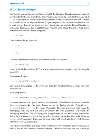 Basiswissen SQL                                                                       795


13.2.4 Daten abfragen
Das Suchen und Abfragen von Daten ist wohl die häufigste Datenbankaktion. Dement-
sprechend mächtig und komplex ist das einzige dafür zuständige SQL-Statement, nämlich
select. Das Statement bietet auch noch viel mehr als nur das Durchsuchen von Tabellen.
Im Grunde ist es ein eigener kleiner Script-Interpreter, der Ausdrücke erkennen und
bewerten kann, Funktionen kennt und auch Konstrukte wie einfache Kontrollstrukturen.
Es beginnt damit, dass das select-Statement rechnen kann. Wenn Sie den MySQL-Client
starten und an seinem Prompt eingeben:

   select 7*4;

Dann erhalten Sie als Ergebnis:

   +-----+
   | 7*4 |
   +-----+
   | 28 |
   +-----+

Das select-Statement kennt auch etliche Funktionen. Ein Beispiel:

   select hex(1000);

Damit wird die Dezimalzahl 1000 in einen Hexadezimalwert umgerechnet. Die Ausgabe
lautet 3E8.

Ein anderes Beispiel:

   select length("Stefan Münz");

Das erzeugt die Ausgabe 11, da length eine Funktion zum Ermitteln der Länge einer Zei-
chenkette ist.

Noch ein Beispiel:

   select if(weekday(current_date()) = 1, 'Dienstag', 'kein Dienstag');

In diesem Beispiel wird gleich dreifach verschachtelt: Eine if-Funktion enthält ein einfa-
ches if-else-Konstrukt. Der erste Parameter ist die Bedingung (im Beispiel: week-
day(current_date()) = 1), der zweite Parameter das, was geschehen soll, wenn die
Bedingung wahr ist, und der dritte Parameter das, was geschehen soll, wenn die
Bedingung falsch ist. Die Bedingung im Beispiel fragt, ob der Wochentag (ermittelbar
durch die Funktion weekday()) des aktuellen Datums (ermittelbar durch die Funktion
current_date()) den Wert 1 hat, was Dienstag entspricht. Abhängig davon wird Dienstag
oder kein Dienstag ausgegeben.

Diese Beispiele möchten nur einen ersten Eindruck davon vermitteln, dass select weitaus
mehr kann als nur einfache Tabellenabfragen. Dennoch möchten wir uns diesen als
 