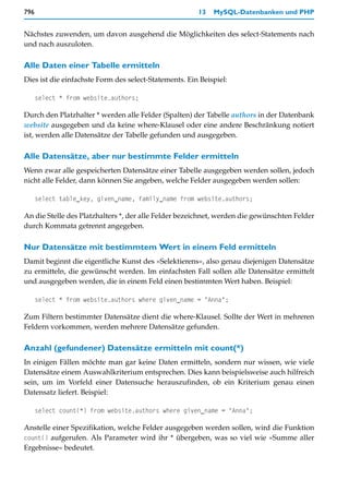 796                                                    13   MySQL-Datenbanken und PHP


Nächstes zuwenden, um davon ausgehend die Möglichkeiten des select-Statements nach
und nach auszuloten.

Alle Daten einer Tabelle ermitteln
Dies ist die einfachste Form des select-Statements. Ein Beispiel:

      select * from website.authors;

Durch den Platzhalter * werden alle Felder (Spalten) der Tabelle authors in der Datenbank
website ausgegeben und da keine where-Klausel oder eine andere Beschränkung notiert
ist, werden alle Datensätze der Tabelle gefunden und ausgegeben.

Alle Datensätze, aber nur bestimmte Felder ermitteln
Wenn zwar alle gespeicherten Datensätze einer Tabelle ausgegeben werden sollen, jedoch
nicht alle Felder, dann können Sie angeben, welche Felder ausgegeben werden sollen:

      select table_key, given_name, family_name from website.authors;

An die Stelle des Platzhalters *, der alle Felder bezeichnet, werden die gewünschten Felder
durch Kommata getrennt angegeben.

Nur Datensätze mit bestimmtem Wert in einem Feld ermitteln
Damit beginnt die eigentliche Kunst des »Selektierens«, also genau diejenigen Datensätze
zu ermitteln, die gewünscht werden. Im einfachsten Fall sollen alle Datensätze ermittelt
und ausgegeben werden, die in einem Feld einen bestimmten Wert haben. Beispiel:

      select * from website.authors where given_name = "Anna";

Zum Filtern bestimmter Datensätze dient die where-Klausel. Sollte der Wert in mehreren
Feldern vorkommen, werden mehrere Datensätze gefunden.

Anzahl (gefundener) Datensätze ermitteln mit count(*)
In einigen Fällen möchte man gar keine Daten ermitteln, sondern nur wissen, wie viele
Datensätze einem Auswahlkriterium entsprechen. Dies kann beispielsweise auch hilfreich
sein, um im Vorfeld einer Datensuche herauszufinden, ob ein Kriterium genau einen
Datensatz liefert. Beispiel:

      select count(*) from website.authors where given_name = "Anna";

Anstelle einer Spezifikation, welche Felder ausgegeben werden sollen, wird die Funktion
count() aufgerufen. Als Parameter wird ihr * übergeben, was so viel wie »Summe aller
Ergebnisse« bedeutet.
 