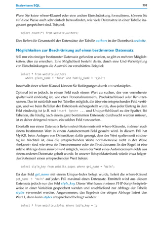 Basiswissen SQL                                                                       797


Wenn Sie keine where-Klausel oder eine andere Einschränkung formulieren, können Sie
auf diese Weise auch sehr einfach herausfinden, wie viele Datensätze in einer Tabelle ins-
gesamt gespeichert sind. Beispiel:

   select count(*) from website.authors;

Dies liefert die Gesamtzahl der Datensätze der Tabelle authors in der Datenbank website.

Möglichkeiten zur Beschränkung auf einen bestimmten Datensatz
Soll nur ein einziger bestimmter Datensatz gefunden werden, so gibt es mehrere Möglich-
keiten, dies zu erreichen. Eine Möglichkeit besteht darin, durch eine Und-Verknüpfung
von Einschränkungen die Auswahl zu verschärfen. Beispiel:

   select * from website.authors
      where given_name = "Anna" and family_name = "Lyse";

Innerhalb einer where-Klausel können Sie Bedingungen durch and verknüpfen.

Optimal ist es jedoch, in einem Feld nach einem Wert zu suchen, der von vorneherein
spaltenweit eindeutig ist, wie etwa Personalnummern, Produktschlüssel oder Benutzer-
namen. Das ist natürlich nur bei Tabellen möglich, die über ein entsprechendes Feld verfü-
gen, und wo beim Befüllen der Datenbank sichergestellt wurde, dass jeder Eintrag in dem
Feld eindeutig ist (z.B. mit insert ignore ... und Unique-Schlüssel zu der Spalte). Bei
Tabellen, die häufig nach einem ganz bestimmten Datensatz durchsucht werden müssen,
ist es daher dringend ratsam, ein solches Feld vorzusehen.

Ebenfalls nur einen Datensatz liefern select-Statements mit where-Klauseln, in denen nach
einem bestimmten Wert in einem Autoincrement-Feld gesucht wird. In diesem Fall hat
MySQL beim Anlegen von Datensätzen dafür gesorgt, dass der Wert spaltenweit eindeu-
tig ist. Nachteil ist, dass die entsprechenden Werte normalerweise nicht in der Weise
»bekannt« sind wie etwa ein Personenname oder ein Produktname. In der Regel ist eine
solche Abfrage dann sinnvoll und möglich, wenn der Wert eines Autoincrement-Felds aus
einem anderen Datensatz geholt wurde. In unserer Beispieldatenbank würde etwa folgen-
des Statement einen entsprechenden Wert liefern:

   select style_key from website.pages where get_name = "main";

Da das Feld get_name mit einem Unique-Index belegt wurde, liefert die where-Klausel
get_name = "main" auf jeden Fall maximal einen Datensatz. Ermittelt wird aus diesem
Datensatz jedoch nur das Feld style_key. Dieser Wert kann in einem PHP-Script beispiels-
weise in einer Variablen gespeichert werden und anschließend zur Abfrage der Tabelle
styles verwendet werden. Angenommen, das Ergebnis der obigen Abfrage liefert den
Wert 1, dann kann styles entsprechend befragt werden:

   select * from website.styles where table_key = 1;
 