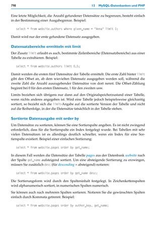 798                                                    13   MySQL-Datenbanken und PHP


Eine letzte Möglichkeit, die Anzahl gefundener Datensätze zu begrenzen, besteht einfach
in der Bestimmung einer Ausgabegrenze. Beispiel:

      select * from website.authors where given_name = "Anna" limit 1;

Damit wird nur der erste gefundene Datensatz ausgegeben.

Datensatzbereiche ermitteln mit limit
Der Zusatz limit erlaubt es auch, bestimmte Zeilenbereiche (Datensatzbereiche) aus einer
Tabelle zu extrahieren. Beispiel:

      select * from website.authors limit 0,5;

Damit werden die ersten fünf Datensätze der Tabelle ermittelt. Die erste Zahl hinter limit
gibt den Offset an, ab dem wievielten Datensatz ausgegeben werden soll, während die
zweite Zahl die Anzahl auszugebender Datensätze von dort nennt. Die Offset-Zählung
beginnt bei 0 für den ersten Datensatz, 1 für den zweiten usw.
Limits beziehen sich übrigens nur dann auf den Originalspeicherzustand einer Tabelle,
wenn nichts anderes angegeben ist. Wird eine Tabelle jedoch beispielsweise gleichzeitig
sortiert, so bezieht sich die limit-Angabe auf die sortierte Version der Tabelle und nicht
auf die Reihenfolge, in der die Datensätze tatsächlich in der Tabelle stehen.

Sortierte Datenausgabe mit order by
Um Datensätze zu sortieren, können Sie eine Sortierspalte angeben. Es ist nicht zwingend
erforderlich, dass für die Sortierspalte ein Index festgelegt wurde. Bei Tabellen mit sehr
vielen Datensätzen ist es allerdings deutlich schneller, wenn ein Index für eine Sor-
tierspalte existiert. Beispiel einer einfachen Sortierung:

      select * from website.pages order by get_name;

In diesem Fall werden die Datensätze der Tabelle pages aus der Datenbank website nach
der Spalte get_name aufsteigend sortiert. Um eine absteigende Sortierung zu erzwingen,
müssen Sie zusätzlich desc (für descending = absteigend) notieren:

      select * from website.pages order by get_name desc;

Die Sortierungsform wird durch den Spalteninhalt festgelegt. In Zeichenkettenspalten
wird alphanumerisch sortiert, in numerischen Spalten numerisch.
Sie können auch nach mehreren Spalten sortieren. Notieren Sie die gewünschten Spalten
einfach durch Kommata getrennt. Beispiel:

      select * from website.pages order by author_key, get_name;
 