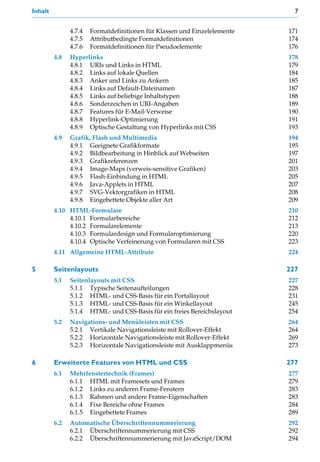 Inhalt                                                                       7


               4.7.4   Formatdefinitionen für Klassen und Einzelelemente   171
               4.7.5   Attributbedingte Formatdefinitionen                 174
               4.7.6   Formatdefinitionen für Pseudoelemente               176
         4.8   Hyperlinks                                                  178
               4.8.1 URIs und Links in HTML                                179
               4.8.2 Links auf lokale Quellen                              184
               4.8.3 Anker und Links zu Ankern                             185
               4.8.4 Links auf Default-Dateinamen                          187
               4.8.5 Links auf beliebige Inhaltstypen                      188
               4.8.6 Sonderzeichen in URI-Angaben                          189
               4.8.7 Features für E-Mail-Verweise                          190
               4.8.8 Hyperlink-Optimierung                                 191
               4.8.9 Optische Gestaltung von Hyperlinks mit CSS            193
         4.9   Grafik, Flash und Multimedia                                194
               4.9.1 Geeignete Grafikformate                               195
               4.9.2 Bildbearbeitung in Hinblick auf Webseiten             197
               4.9.3 Grafikreferenzen                                      201
               4.9.4 Image-Maps (verweis-sensitive Grafiken)               203
               4.9.5 Flash-Einbindung in HTML                              205
               4.9.6 Java-Applets in HTML                                  207
               4.9.7 SVG-Vektorgrafiken in HTML                            208
               4.9.8 Eingebettete Objekte aller Art                        209
         4.10 HTML-Formulare                                               210
              4.10.1 Formularbereiche                                      212
              4.10.2 Formularelemente                                      213
              4.10.3 Formulardesign und Formularoptimierung                220
              4.10.4 Optische Verfeinerung von Formularen mit CSS          223
         4.11 Allgemeine HTML-Attribute                                    224

5        Seitenlayouts                                                     227
         5.1   Seitenlayouts mit CSS                                       227
               5.1.1 Typische Seitenaufteilungen                           228
               5.1.2 HTML- und CSS-Basis für ein Portallayout              231
               5.1.3 HTML- und CSS-Basis für ein Winkellayout              245
               5.1.4 HTML- und CSS-Basis für ein freies Bereichslayout     254
         5.2   Navigations- und Menüleisten mit CSS                        264
               5.2.1 Vertikale Navigationsleiste mit Rollover-Effekt       264
               5.2.2 Horizontale Navigationsleiste mit Rollover-Effekt     269
               5.2.3 Horizontale Navigationsleiste mit Ausklappmenüs       273

6        Erweiterte Features von HTML und CSS                              277
         6.1   Mehrfenstertechnik (Frames)                                 277
               6.1.1 HTML mit Framesets und Frames                         279
               6.1.2 Links zu anderen Frame-Fenstern                       283
               6.1.3 Rahmen und andere Frame-Eigenschaften                 283
               6.1.4 Fixe Bereiche ohne Frames                             284
               6.1.5 Eingebettete Frames                                   289
         6.2   Automatische Überschriftennummerierung                      292
               6.2.1 Überschriftennummerierung mit CSS                     292
               6.2.2 Überschriftennummerierung mit JavaScript/DOM          294
 