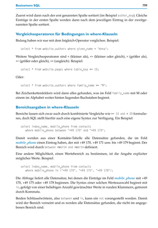 Basiswissen SQL                                                                         799


Zuerst wird dann nach der erst genannten Spalte sortiert (im Beispiel author_key). Gleiche
Einträge in der ersten Spalte werden dann nach dem jeweiligen Eintrag in der zweitge-
nannten Spalte sortiert.

Vergleichsoperatoren für Bedingungen in where-Klauseln
Bislang haben wir nur mit dem Istgleich-Operator verglichen. Beispiel:

   select * from website.authors where given_name = "Anna";

Weitere Vergleichsoperatoren sind < (kleiner als), <= (kleiner oder gleich), > (größer als),
>= (größer oder gleich), <> (ungleich). Beispiel:

   select * from website.pages where table_key >= 10;

Oder:

   select * from website.authors where family_name >= "M";

Bei Zeichenkettenfeldern wird dann alles gefunden, was im Feld family_name mit M oder
einem im Alphabet weiter hinten liegenden Buchstaben beginnt.

Bereichsangaben in where-Klauseln
Bereiche lassen sich zwar auch durch kombinierte Vergleiche wie >= 10 and < 20 formulie-
ren, doch SQL stellt hierfür auch eine eigene Syntax zur Verfügung. Ein Beispiel:

   select index_name, mobile_phone from contacts
      where mobile_phone between "+49 170" and "+49 179";

Damit werden aus einer Kontakte-Tabelle alle Datensätze gefunden, die im Feld
mobile_phone einen Eintrag haben, der mit +49 170, +49 171 usw. bis +49 179 beginnt. Der
Bereich wird durch between <Wert> and <Wert> definiert.

Eine andere Möglichkeit, einen Wertebereich zu bestimmen, ist die Angabe expliziter
möglicher Werte. Beispiel:

   select index_name, mobile_phone from contacts
      where mobile_phone in ("+49 170", "+49 175", "+49 178");

Die Abfrage liefert alle Datensätze, bei denen die Einträge im Feld mobile_phone mit +49
170, +49 175 oder +49 178 beginnen. Die Syntax einer solchen Werteauswahl beginnt mit
in, gefolgt von einer beliebigen Anzahl gewünschter Werte in runden Klammern, getrennt
durch Kommata.

Beiden Schlüsselwörtern, also between und in, kann ein not vorangestellt werden. Damit
wird der Bereich verneint und es werden alle Datensätze gefunden, die nicht im angege-
benen Bereich sind.
 