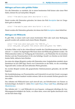 800                                                   13   MySQL-Datenbanken und PHP


Abfragen auf leere oder gefüllte Felder
Um alle Datensätze zu ermitteln, die in einem bestimmten Feld keinen oder einen Wert
haben, können Sie auf null prüfen. Beispiel:

      select * from website.pages where description is null;

Damit werden alle Datensätze gefunden, bei denen das Feld description leer ist. Umge-
kehrt geht es ebenfalls:

      select * from website.pages where description is not null;

Damit werden alle Datensätze gefunden, bei denen das Feld description einen Inhalt hat.

Abfragen mit Wildcards
Es gibt Fälle, in denen nicht nach einem bestimmten Wert oder nach einer Bedingung
gesucht werden soll, sondern nach einem Muster. Beispiele:

      select * from tasks where begin_date like "2005-06-__";
      select index_name, work_phone from contacts where work_phone like "089%";

In beiden Fällen wird in der where-Klausel anstelle des Gleichheitsoperators das Schlüs-
selwort like notiert. Im abgefragten Wert kann dann mit Wildcards gearbeitet werden. Als
Wildcardzeichen stehen zur Verfügung der Unterstrich (_) als Platzhalter für ein einzelnes
Zeichen und das Prozentzeichen (%) für eine beliebige Anzahl von Zeichen an der betref-
fenden Stelle, inklusive kein Zeichen.

Im ersten der obigen Beispiele werden alle Datensätze einer Aufgabenliste ermittelt, deren
Startdatum im Juni 2005 liegt. Durch zwei Unterstriche an der Stelle, wo die zweistellige
Tageszahl steht, werden alle dort stehenden Werte gefunden.
Im zweiten Beispiel werden alle gespeicherten Telefonnummern gefunden, die mit 089
beginnen.

Die Sonderbedeutung von Prozentzeichen und Unterstrich ist auch der Grund, weswegen
diese beiden Zeichen maskiert werden müssen, falls sie als normale Zeichen gesucht wer-
den sollen.

Das Arbeiten mit Wildcards kann auch sinnvoll sein, um Schreibweisen von Namen zu
berücksichtigen. So findet M%r neben Meier auch Meyer, Mayer und Mayr, allerdings auch
Mindelsheimer.

Das Arbeiten mit like und Wildcards ist zwar bequem, verlangsamt allerdings die Aus-
führungsgeschwindigkeit der Suche, vor allem dann, wenn eine Spalte durchsucht wird,
auf der kein Index liegt.
 
