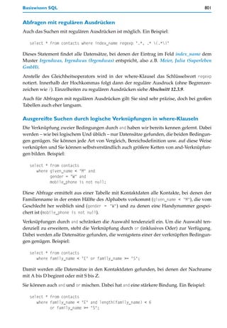 Basiswissen SQL                                                                      801


Abfragen mit regulären Ausdrücken
Auch das Suchen mit regulären Ausdrücken ist möglich. Ein Beispiel:

   select * from contacts where index_name regexp ".*, .* (.*)"

Dieses Statement findet alle Datensätze, bei denen der Eintrag im Feld index_name dem
Muster Irgendwas, Irgendwas (Irgendwas) entspricht, also z.B. Meier, Julia (Superleben
GmbH).
Anstelle des Gleichheitsoperators wird in der where-Klausel das Schlüsselwort regexp
notiert. Innerhalb der Hochkommas folgt dann der reguläre Ausdruck (ohne Begrenzer-
zeichen wie /). Einzelheiten zu regulären Ausdrücken siehe Abschnitt 12.3.9.
Auch für Abfragen mit regulären Ausdrücken gilt: Sie sind sehr präzise, doch bei großen
Tabellen auch eher langsam.

Ausgereifte Suchen durch logische Verknüpfungen in where-Klauseln
Die Verknüpfung zweier Bedingungen durch and haben wir bereits kennen gelernt. Dabei
werden – wie bei logischem Und üblich – nur Datensätze gefunden, die beiden Bedingun-
gen genügen. Sie können jede Art von Vergleich, Bereichsdefinition usw. auf diese Weise
verknüpfen und Sie können selbstverständlich auch größere Ketten von and-Verknüpfun-
gen bilden. Beispiel:

   select * from contacts
      where given_name < "M" and
            gender = "W" and
            mobile_phone is not null;

Diese Abfrage ermittelt aus einer Tabelle mit Kontaktdaten alle Kontakte, bei denen der
Familienname in der ersten Hälfte des Alphabets vorkommt (given_name < "M"), die vom
Geschlecht her weiblich sind (gender = "W") und zu denen eine Handynummer gespei-
chert ist (mobile_phone is not null).
Verknüpfungen durch and schränken die Auswahl tendenziell ein. Um die Auswahl ten-
denziell zu erweitern, steht die Verknüpfung durch or (inklusives Oder) zur Verfügung.
Dabei werden alle Datensätze gefunden, die wenigstens einer der verknüpften Bedingun-
gen genügen. Beispiel:

   select * from contacts
      where family_name < "E" or family_name >= "S";

Damit werden alle Datensätze in den Kontaktdaten gefunden, bei denen der Nachname
mit A bis D beginnt oder mit S bis Z.
Sie können auch and und or mischen. Dabei hat and eine stärkere Bindung. Ein Beispiel:

   select * from contacts
      where family_name < "E" and length(family_name) < 6
            or family_name >= "S";
 