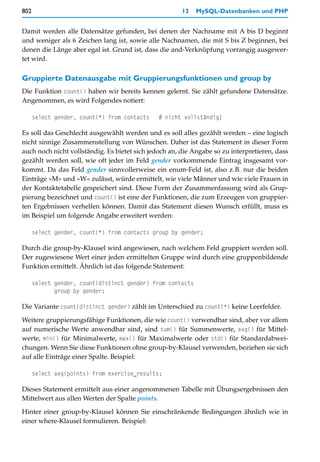 802                                                    13   MySQL-Datenbanken und PHP


Damit werden alle Datensätze gefunden, bei denen der Nachname mit A bis D beginnt
und weniger als 6 Zeichen lang ist, sowie alle Nachnamen, die mit S bis Z beginnen, bei
denen die Länge aber egal ist. Grund ist, dass die and-Verknüpfung vorrangig ausgewer-
tet wird.

Gruppierte Datenausgabe mit Gruppierungsfunktionen und group by
Die Funktion count() haben wir bereits kennen gelernt. Sie zählt gefundene Datensätze.
Angenommen, es wird Folgendes notiert:

      select gender, count(*) from contacts    # nicht vollständig!

Es soll das Geschlecht ausgewählt werden und es soll alles gezählt werden – eine logisch
nicht sinnige Zusammenstellung von Wünschen. Daher ist das Statement in dieser Form
auch noch nicht vollständig. Es bietet sich jedoch an, die Angabe so zu interpretieren, dass
gezählt werden soll, wie oft jeder im Feld gender vorkommende Eintrag insgesamt vor-
kommt. Da das Feld gender sinnvollerweise ein enum-Feld ist, also z.B. nur die beiden
Einträge »M« und »W« zulässt, würde ermittelt, wie viele Männer und wie viele Frauen in
der Kontaktetabelle gespeichert sind. Diese Form der Zusammenfassung wird als Grup-
pierung bezeichnet und count() ist eine der Funktionen, die zum Erzeugen von gruppier-
ten Ergebnissen verhelfen können. Damit das Statement diesen Wunsch erfüllt, muss es
im Beispiel um folgende Angabe erweitert werden:

      select gender, count(*) from contacts group by gender;

Durch die group-by-Klausel wird angewiesen, nach welchem Feld gruppiert werden soll.
Der zugewiesene Wert einer jeden ermittelten Gruppe wird durch eine gruppenbildende
Funktion ermittelt. Ähnlich ist das folgende Statement:

      select gender, count(distinct gender) from contacts
             group by gender;

Die Variante count(distinct gender) zählt im Unterschied zu count(*) keine Leerfelder.

Weitere gruppierungsfähige Funktionen, die wie count() verwendbar sind, aber vor allem
auf numerische Werte anwendbar sind, sind sum() für Summenwerte, avg() für Mittel-
werte, min() für Minimalwerte, max() für Maximalwerte oder std() für Standardabwei-
chungen. Wenn Sie diese Funktionen ohne group-by-Klausel verwenden, beziehen sie sich
auf alle Einträge einer Spalte. Beispiel:

      select avg(points) from exercise_results;

Dieses Statement ermittelt aus einer angenommenen Tabelle mit Übungsergebnissen den
Mittelwert aus allen Werten der Spalte points.

Hinter einer group-by-Klausel können Sie einschränkende Bedingungen ähnlich wie in
einer where-Klausel formulieren. Beispiel:
 