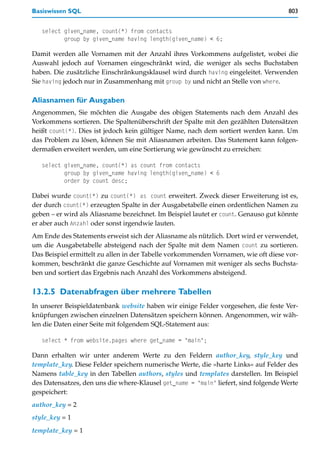 Basiswissen SQL                                                                      803


   select given_name, count(*) from contacts
          group by given_name having length(given_name) < 6;

Damit werden alle Vornamen mit der Anzahl ihres Vorkommens aufgelistet, wobei die
Auswahl jedoch auf Vornamen eingeschränkt wird, die weniger als sechs Buchstaben
haben. Die zusätzliche Einschränkungsklausel wird durch having eingeleitet. Verwenden
Sie having jedoch nur in Zusammenhang mit group by und nicht an Stelle von where.

Aliasnamen für Ausgaben
Angenommen, Sie möchten die Ausgabe des obigen Statements nach dem Anzahl des
Vorkommens sortieren. Die Spaltenüberschrift der Spalte mit den gezählten Datensätzen
heißt count(*). Dies ist jedoch kein gültiger Name, nach dem sortiert werden kann. Um
das Problem zu lösen, können Sie mit Aliasnamen arbeiten. Das Statement kann folgen-
dermaßen erweitert werden, um eine Sortierung wie gewünscht zu erreichen:

   select given_name, count(*) as count from contacts
          group by given_name having length(given_name) < 6
          order by count desc;

Dabei wurde count(*) zu count(*) as count erweitert. Zweck dieser Erweiterung ist es,
der durch count(*) erzeugten Spalte in der Ausgabetabelle einen ordentlichen Namen zu
geben – er wird als Aliasname bezeichnet. Im Beispiel lautet er count. Genauso gut könnte
er aber auch Anzahl oder sonst irgendwie lauten.
Am Ende des Statements erweist sich der Aliasname als nützlich. Dort wird er verwendet,
um die Ausgabetabelle absteigend nach der Spalte mit dem Namen count zu sortieren.
Das Beispiel ermittelt zu allen in der Tabelle vorkommenden Vornamen, wie oft diese vor-
kommen, beschränkt die ganze Geschichte auf Vornamen mit weniger als sechs Buchsta-
ben und sortiert das Ergebnis nach Anzahl des Vorkommens absteigend.

13.2.5 Datenabfragen über mehrere Tabellen
In unserer Beispieldatenbank website haben wir einige Felder vorgesehen, die feste Ver-
knüpfungen zwischen einzelnen Datensätzen speichern können. Angenommen, wir wäh-
len die Daten einer Seite mit folgendem SQL-Statement aus:

   select * from website.pages where get_name = "main";

Dann erhalten wir unter anderem Werte zu den Feldern author_key, style_key und
template_key. Diese Felder speichern numerische Werte, die »harte Links« auf Felder des
Namens table_key in den Tabellen authors, styles und templates darstellen. Im Beispiel
des Datensatzes, den uns die where-Klausel get_name = "main" liefert, sind folgende Werte
gespeichert:
author_key = 2
style_key = 1
template_key = 1
 