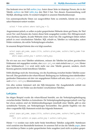 804                                                   13   MySQL-Datenbanken und PHP


Das bedeutet etwa im Fall author_key: Autor dieser Seite ist diejenige Person, die in der
Tabelle authors im Feld table_key den Wert 2 hat. Von diesem Zusammenhang weiß
MySQL allerdings nichts. Er existiert lediglich in unserem Datenbankkonzept.

Um autorenspezifische Daten zur ausgewählten Seite zu ermitteln, könnte ein zweites
select-Statement notiert werden:

      select * from authors where table_key = 2;

Angenommen jedoch, es sollen zu jeder gespeicherten Webseite deren get-Name, ihr Titel
sowie Vor- und Zuname des Autors dieser Seite ausgegeben werden. Der Abfragewunsch
ist ja durchaus legitim, da jede Webseite einen Autor hat. Die zugehörigen Daten stehen
jedoch in zwei verschiedenen Tabellen. SQL erlaubt es, Tabellen zu verknüpfen, sofern
Felder existieren, die solche Verknüpfungen erlauben.

In unserem Beispiel könnte dies wie folgt aussehen:

      select pages.get_name, pages.title, authors.given_name, authors.family_name from
      pages, authors
         where pages.author_key = authors.table_key;

Da wir nun aus zwei Tabellen selektieren, müssen die Tabellen bei jedem gewünschten
Feldnamen mit angegeben werden, also pages.get_name statt einfach nur get_name. Hinter
dem Schlüsselwort from wird nicht mehr nur eine Tabelle genannt, sondern, durch
Komma getrennt, beide betroffenen Tabellen.

Fehlt allerdings noch die Anweisung, wie die Zuordnung zwischen beiden Tabellen ausse-
hen soll. Dies geschieht in der where-Klausel. Bedingung zur Auflistung eines tabellenüber-
greifenden Datensatzes mit den vier angegebenen Feldern soll sein, dass pages.author_key
und authors.table_key übereinstimmen.

Um alles weitere kümmert sich der SQL-Interpreter. Die Ausgabetabelle enthält wie
gewünscht die vier Felder aus den beiden verschiedenen Tabellen.

Left Joins
Im obigen Beispiel wurde die where-Klausel bemüht, um die Verknüpfungsbedingung
zwischen beiden Tabellen zu formulieren. Da Verknüpfungsbedingungen jedoch vom Typ
her etwas anderes sind als Selektionsbedingungen innerhalb einer Tabelle, gibt es eine
syntaktische Variante, um Verknüpfungen herzustellen. Das gleiche Ergebnis wie das
oben vorgestellte SQL-Statement erzielt das folgende Statement:

      select pages.get_name, pages.title, authors.given_name, authors.family_name from
      pages
         left join authors on pages.author_key = authors.table_key;

Hinter from werden nun nicht mehr beide betroffenen Tabellen aufgezählt. Stattdessen
wird zunächst eine Basistabelle bestimmt. In unserem Fall ist das die Tabelle pages, denn
wir möchten ja Daten zu jeder gespeicherten Seite ausgeben (und nicht zu jedem gespei-
 
