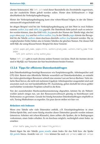 Basiswissen SQL                                                                       805


cherten Seitenautor). Mit left join wird dieser Basistabelle die Zweittabelle zugewiesen,
aus der zusätzliche Daten geholt werden sollen. Hinter dem Schlüsselwort on folgt
abschließend die Verknüpfungsbedingung.

Hinter der Verknüpfungsbedingung kann eine where-Klausel folgen, in der die Daten-
satzauswahl eingeschränkt wird.

Im obigen Beispiel wird bei der Verknüpfungsbedingung auf den Wert in zwei Feldern
namens author_key und table_key geprüft. Die Datenbank hätte jedoch auch so entwor-
fen werden können, dass das Feld table_key jeweils den Namen der Tabelle trägt, also bei
pages etwa page_key und bei authors author_key. In der Tabelle pages könnte das Bezugs-
feld für die Tabelle authors dann durchaus ebenfalls author_key benannt werden. Die zu
vergleichenden Felder hätten also in beiden Tabellen die gleichen Namen. Für diesen Fall
stellt SQL die using-Klausel bereit. Beispiel für diese Variante:

   select pages.get_name, pages.title, authors.given_name, authors.family_name from
   pages
      left join authors using author_key;

Neben left join gibt es noch diverse andere Formen von Joins. Doch die meisten davon
sind in MySQL nur Varianten der hier beschriebenen beiden Formen.


13.2.6 Tipps für effiziente Datenbankabfragen
Jede Datenbankabfrage benötigt Ressourcen wie Festplattenzugriffe, Arbeitsspeicher und
CPU-Zeit. Basiert eine öffentliche Website wesentlich auf Datenbankinhalten, so entsteht
bei vielen gleichzeitigen Benutzern schnell eine enorme Last am Server-Rechner. Viele ein-
fache Root-Server, die nicht mit mehreren Gigabyte Arbeitsspeicher ausgestattet sind und
ansonsten auch nur mit handelsüblicher PC-Ausrüstung, gehen deshalb bei etwas größer
und beliebter werdenden Projekten schnell in die Knie.
Von der ausreichenden Hardwaredimensionierung abgesehen, können Sie als Webent-
wickler jedoch einiges tun, um den Ressourcenverbrauch günstig zu beeinflussen und
Performance zu gewinnen. Gerade bei häufig benutzten Datenbankabfragen empfiehlt es
sich, Tuning-Maßnahmen zu ergreifen. Ein paar davon stellen wir hier vor.

Arbeiten mit Indexen
Wenn eine Tabelle sehr viele Datensätze enthält, z.B. Einzelspielergebnisse in einer
Online-Spiele-Site, und wenn häufig einzelne dieser Datensätze gesucht werden müssen
(intensives Arbeiten mit where-Klauseln), dann sollten alle Spalten, die in Bedingungen
vorkommen, einen Index erhalten. Es ist durchaus möglich, nachträglich einen Index zu
erstellen:

   alter table game_results add index(life_points);

Damit fügen Sie der Tabelle game_results einen Index für das Feld bzw. die Spalte
life_points hinzu. Anstelle von add index können Sie auch add primary oder add unique
 