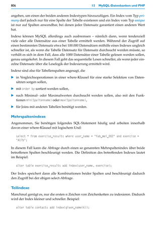 806                                                    13   MySQL-Datenbanken und PHP


angeben, um einen der beiden anderen Indextypen hinzuzufügen. Ein Index vom Typ pri-
mary darf jedoch nur für eine Spalte der Tabelle existieren und ein Index vom Typ unique
ist nur auf Spalten anwendbar, bei denen jeder Datensatz garantiert einen anderen Wert
hat.

Indexe können MySQL allerdings auch ausbremsen – nämlich dann, wenn tendenziell
viele oder alle Datensätze aus einer Tabelle ermittelt werden. Während der Zugriff auf
einen bestimmten Datensatz etwa bei 100.000 Datensätzen mithilfe eines Indexes ungleich
schneller ist, als wenn die Tabelle Datensatz für Datensatz durchsucht werden müsste, so
verhält es sich in dem Fall, dass alle 1000 Datensätze einer Tabelle gelesen werden sollen,
genau umgekehrt. In diesem Fall geht das sequentielle Lesen schneller, als wenn jeder ein-
zelne Datensatz über die Leselogik der Indexierung ermittelt wird.

Indexe sind also für Tabellenspalten angesagt, die
   in Vergleichsoperationen in einer where-Klausel für eine starke Selektion von Daten-
   sätzen sorgen sollen,

   mit order by sortiert werden sollen,

   nach Minimal- oder Maximalwerten durchsucht werden sollen, also mit den Funk-
   tionen min(Spaltenname) oder max(Spaltenname),

   für Joins mit anderen Tabellen benötigt werden.

Mehrspaltenindexe
Angenommen, Sie benötigen folgendes SQL-Statement häufig und arbeiten innerhalb
davon einer where-Klausel mit logischem Und:

      select * from exercise_results where user_name = "fab_mei_002" and exercise =
      "A17b";

In diesem Fall kann die Abfrage durch einen so genannten Mehrspaltenindex über beide
betroffenen Spalten beschleunigt werden. Die Definition des betreffenden Indexes lautet
im Beispiel:

      alter table exercise_results add index(user_name, exercise);

Der Index speichert dann alle Kombinationen beider Spalten und beschleunigt dadurch
den Zugriff bei der obigen select-Abfrage.

Teilindexe
Manchmal genügt es, nur die ersten n Zeichen von Zeichenketten zu indexieren. Dadurch
wird der Index kleiner und schneller. Beispiel:

      alter table contacts add index(given_name(6));
 