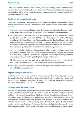 Basiswissen SQL                                                                         807


Damit wird ein Index für eine Spalte namens given_name erzeugt, wobei aber nur die ers-
ten sechs Zeichen indexiert werden. Für die meisten Vornamen genügt dies bereits, auch
wenn das Feld selber wegen einiger langer oder zusammengesetzter Namen deutlich län-
ger definiert werden musste.

Optionen für select-Statements
Hinter dem einleitenden Schlüsselwort select können eine Reihe von Optionen notiert
werden, die das Verhalten des DBMS beeinflussen und für bessere Performance sorgen
können:

   high_priority weist dem Abfrageprozess den Vorrang zu, falls andere Prozesse gleich-
   zeitig andere Aktionen mit der Tabelle durchführen, wie etwa Schreiboperationen.

   sql_buffer_result bewirkt, dass das Abfrageergebnis in eine temporäre Tabelle
   geschrieben wird. Dadurch kann MySQL die Tabellensperre für andere Abfragen
   schneller wieder lösen. Wenn viele Clients gleichzeitig eine Tabelle abfragen, wie es bei
   einer Website mit Datenbankanbindung oft der Fall ist, kann dies insofern zu einer
   Performance-Verbesserung führen, als ein Client-Prozess nicht so lange warten muss,
   falls die Tabelle gerade durch einen anderen Client-Prozess gesperrt ist.
   sql_big_result kann bei select-Statements angegeben werden, bei denen bereits von
   vorneherein feststeht, dass eine Menge Ausgabezeilen erzeugt werden. Die Option
   hilft dem MySQL-eigenen Optimizer, die temporäre Zwischenspeicherung von Daten
   so zu organisieren, wie es für große Ergebnismengen am besten ist.

   MySQL unterstützt daneben auch die gegenteilige Option sql_small_result, die für
   sehr kleine Ergebnismengen (z.B. nur ein Datensatz) beim Optimieren hilft.

   straight_join kann in manchen Fällen von Abfragen über mehreren Tabellen helfen,
   die Verknüpfung zu optimieren.

Ergebnismengen reduzieren
Viel Performance wird häufig einfach dadurch verschenkt, dass Daten abgefragt werden,
die gar nicht benötigt werden. Wenn Sie aus einer Tabelle mit Kontakten nur Namen und
Telefonnummer benötigen, dann listen Sie hinter select auch nur die betreffenden Felder
auf, statt das bequemere select * ... zu notieren.

Umfangreiche Tabellen teilen
Websites, die Bereiche für registrierte Benutzer bereithalten und die registrierten Benutzer
in einer Datenbank speichern, halten die Anmeldedaten der Benutzer, also Benutzername
und Passwort, oftmals in der gleichen Tabelle vor wie die Kontaktstammdaten der Benut-
zer, also Adressen, Telefonnummern, Geburtstage usw. Das ist zwar insofern logisch, als
Benutzername und Passwort zu den Benutzerdaten gehören. Es ist jedoch nicht sehr per-
formant, da bei jedem Anmeldevorgang eines Benutzers die große Kontaktetabelle
bemüht werden muss. In diesem Fall kann es die Geschwindigkeit erhöhen, aus der einen
Tabelle zwei zu machen, nämlich eine für Benutzernamen und Kennwort und eine andere
 