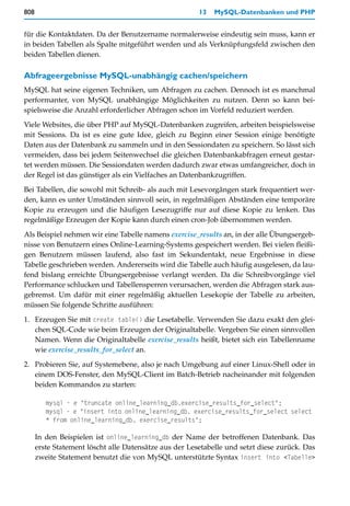 808                                                     13   MySQL-Datenbanken und PHP


für die Kontaktdaten. Da der Benutzername normalerweise eindeutig sein muss, kann er
in beiden Tabellen als Spalte mitgeführt werden und als Verknüpfungsfeld zwischen den
beiden Tabellen dienen.

Abfrageergebnisse MySQL-unabhängig cachen/speichern
MySQL hat seine eigenen Techniken, um Abfragen zu cachen. Dennoch ist es manchmal
performanter, von MySQL unabhängige Möglichkeiten zu nutzen. Denn so kann bei-
spielsweise die Anzahl erforderlicher Abfragen schon im Vorfeld reduziert werden.

Viele Websites, die über PHP auf MySQL-Datenbanken zugreifen, arbeiten beispielsweise
mit Sessions. Da ist es eine gute Idee, gleich zu Beginn einer Session einige benötigte
Daten aus der Datenbank zu sammeln und in den Sessiondaten zu speichern. So lässt sich
vermeiden, dass bei jedem Seitenwechsel die gleichen Datenbankabfragen erneut gestar-
tet werden müssen. Die Sessiondaten werden dadurch zwar etwas umfangreicher, doch in
der Regel ist das günstiger als ein Vielfaches an Datenbankzugriffen.

Bei Tabellen, die sowohl mit Schreib- als auch mit Lesevorgängen stark frequentiert wer-
den, kann es unter Umständen sinnvoll sein, in regelmäßigen Abständen eine temporäre
Kopie zu erzeugen und die häufigen Lesezugriffe nur auf diese Kopie zu lenken. Das
regelmäßige Erzeugen der Kopie kann durch einen cron-Job übernommen werden.

Als Beispiel nehmen wir eine Tabelle namens exercise_results an, in der alle Übungsergeb-
nisse von Benutzern eines Online-Learning-Systems gespeichert werden. Bei vielen fleißi-
gen Benutzern müssen laufend, also fast im Sekundentakt, neue Ergebnisse in diese
Tabelle geschrieben werden. Andererseits wird die Tabelle auch häufig ausgelesen, da lau-
fend bislang erreichte Übungsergebnisse verlangt werden. Da die Schreibvorgänge viel
Performance schlucken und Tabellensperren verursachen, werden die Abfragen stark aus-
gebremst. Um dafür mit einer regelmäßig aktuellen Lesekopie der Tabelle zu arbeiten,
müssen Sie folgende Schritte ausführen:
1. Erzeugen Sie mit create table() die Lesetabelle. Verwenden Sie dazu exakt den glei-
   chen SQL-Code wie beim Erzeugen der Originaltabelle. Vergeben Sie einen sinnvollen
   Namen. Wenn die Originaltabelle exercise_results heißt, bietet sich ein Tabellenname
   wie exercise_results_for_select an.

2. Probieren Sie, auf Systemebene, also je nach Umgebung auf einer Linux-Shell oder in
   einem DOS-Fenster, den MySQL-Client im Batch-Betrieb nacheinander mit folgenden
   beiden Kommandos zu starten:

         mysql - e "truncate online_learning_db.exercise_results_for_select";
         mysql - e "insert into online_learning_db. exercise_results_for_select select
         * from online_learning_db. exercise_results";

      In den Beispielen ist online_learning_db der Name der betroffenen Datenbank. Das
      erste Statement löscht alle Datensätze aus der Lesetabelle und setzt diese zurück. Das
      zweite Statement benutzt die von MySQL unterstützte Syntax insert into <Tabelle>
 