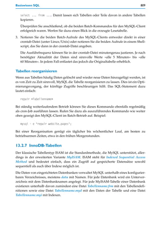 Basiswissen SQL                                                                         809


   select ... from .... Damit lassen sich Tabellen oder Teile davon in andere Tabellen
   kopieren.

   Überprüfen Sie anschließend, ob die beiden Batch-Kommandos für den MySQL-Client
   erfolgreich waren. Werfen Sie dazu einen Blick in die erzeugte Lesetabelle.

3. Notieren Sie die beiden Batch-Aufrufe des MySQL-Clients entweder direkt in einer
   crontab-Datei (unter Linux/Unix) oder notieren Sie die beiden Aufrufe in einem Shell-
   script, das Sie dann in der crontab-Datei angeben.

   Die Ausführfrequenz können Sie in der crontab-Datei minutengenau justieren. Je nach
   benötigter Aktualität der Daten sind sinnvolle Werte »alle 5 Minuten« bis »alle
   60 Minuten«. In jedem Fall entlastet das jedoch die Originaltabelle erheblich.

Tabellen reorganisieren
Wenn aus Tabellen häufig Daten gelöscht und wieder neue Daten hinzugefügt werden, ist
es von Zeit zu Zeit sinnvoll, MySQL die Tabelle reorganisieren zu lassen. Dies ist ein Opti-
mierungsvorgang, der künftige Zugriffe beschleunigen hilft. Das SQL-Statement dazu
lautet einfach:

   repair <Tabellenname>

Bei ständig weiterlaufendem Betrieb können Sie dieses Kommando ebenfalls regelmäßig
als cron-Job ausführen lassen. Rufen Sie dazu als auszuführendes Kommando wie weiter
oben gezeigt den MySQL-Client im Batch-Betrieb auf. Beispiel:

   mysql - e "repair website.pages";

Bei einer Reorganisation genügt ein täglicher bis wöchentlicher Lauf, am besten zu
betriebsarmen Zeiten, etwa in den frühen Morgenstunden.


13.2.7 InnoDB-Tabellen
Der klassische Tabellentyp ISAM ist die Standardmethode, die MySQL unterstützt, aller-
dings in der erweiterten Variante MyISAM. ISAM steht für Indexed Sequential Access
Method und bedeutet einfach, dass ein Zugriff auf gespeicherte Datensätze sowohl
sequentiell als auch über Indexe möglich ist.

Die Daten von eingerichteten Datenbanken verwaltet MySQL unterhalb eines konfigurier-
baren Verzeichnisses, meistens data mit Namen. Für jede Datenbank wird ein Unterver-
zeichnis mit dem Datenbanknamen angelegt. Für jede MyISAM-Tabelle einer Datenbank
existieren unterhalb davon zumindest eine Datei Tabellenname.frm mit den Tabellendefi-
nitionen sowie eine Datei Tabellenname.myd mit den Daten der Tabelle und eine Datei
Tabellenname.myi mit Indexen.
 