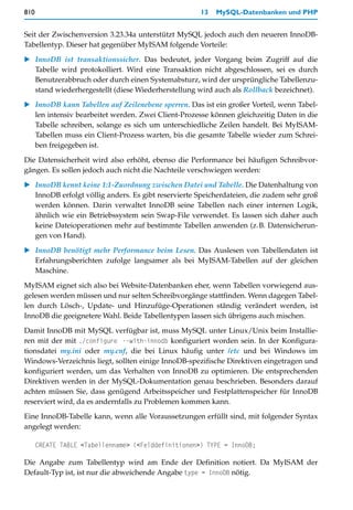 810                                                  13   MySQL-Datenbanken und PHP


Seit der Zwischenversion 3.23.34a unterstützt MySQL jedoch auch den neueren InnoDB-
Tabellentyp. Dieser hat gegenüber MyISAM folgende Vorteile:

   InnoDB ist transaktionssicher. Das bedeutet, jeder Vorgang beim Zugriff auf die
   Tabelle wird protokolliert. Wird eine Transaktion nicht abgeschlossen, sei es durch
   Benutzerabbruch oder durch einen Systemabsturz, wird der ursprüngliche Tabellenzu-
   stand wiederhergestellt (diese Wiederherstellung wird auch als Rollback bezeichnet).
   InnoDB kann Tabellen auf Zeilenebene sperren. Das ist ein großer Vorteil, wenn Tabel-
   len intensiv bearbeitet werden. Zwei Client-Prozesse können gleichzeitig Daten in die
   Tabelle schreiben, solange es sich um unterschiedliche Zeilen handelt. Bei MyISAM-
   Tabellen muss ein Client-Prozess warten, bis die gesamte Tabelle wieder zum Schrei-
   ben freigegeben ist.

Die Datensicherheit wird also erhöht, ebenso die Performance bei häufigen Schreibvor-
gängen. Es sollen jedoch auch nicht die Nachteile verschwiegen werden:

   InnoDB kennt keine 1:1-Zuordnung zwischen Datei und Tabelle. Die Datenhaltung von
   InnoDB erfolgt völlig anders. Es gibt reservierte Speicherdateien, die zudem sehr groß
   werden können. Darin verwaltet InnoDB seine Tabellen nach einer internen Logik,
   ähnlich wie ein Betriebssystem sein Swap-File verwendet. Es lassen sich daher auch
   keine Dateioperationen mehr auf bestimmte Tabellen anwenden (z.B. Datensicherun-
   gen von Hand).

   InnoDB benötigt mehr Performance beim Lesen. Das Auslesen von Tabellendaten ist
   Erfahrungsberichten zufolge langsamer als bei MyISAM-Tabellen auf der gleichen
   Maschine.

MyISAM eignet sich also bei Website-Datenbanken eher, wenn Tabellen vorwiegend aus-
gelesen werden müssen und nur selten Schreibvorgänge stattfinden. Wenn dagegen Tabel-
len durch Lösch-, Update- und Hinzufüge-Operationen ständig verändert werden, ist
InnoDB die geeignetere Wahl. Beide Tabellentypen lassen sich übrigens auch mischen.

Damit InnoDB mit MySQL verfügbar ist, muss MySQL unter Linux/Unix beim Installie-
ren mit der mit ./configure --with-innodb konfiguriert worden sein. In der Konfigura-
tionsdatei my.ini oder my.cnf, die bei Linux häufig unter /etc und bei Windows im
Windows-Verzeichnis liegt, sollten einige InnoDB-spezifische Direktiven eingetragen und
konfiguriert werden, um das Verhalten von InnoDB zu optimieren. Die entsprechenden
Direktiven werden in der MySQL-Dokumentation genau beschrieben. Besonders darauf
achten müssen Sie, dass genügend Arbeitsspeicher und Festplattenspeicher für InnoDB
reserviert wird, da es andernfalls zu Problemen kommen kann.
Eine InnoDB-Tabelle kann, wenn alle Voraussetzungen erfüllt sind, mit folgender Syntax
angelegt werden:

      CREATE TABLE <Tabellenname> (<Felddefinitionen>) TYPE = InnoDB;

Die Angabe zum Tabellentyp wird am Ende der Definition notiert. Da MyISAM der
Default-Typ ist, ist nur die abweichende Angabe type = InnoDB nötig.
 