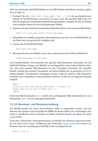 Basiswissen SQL                                                                        811


Falls Sie bestehende MyISAM-Tabellen in InnoDB-Tabellen überführen möchten, gehen
Sie wie folgt vor:
1. Erzeugen Sie mit create table neuer_name() type = InnoDB die gewünschte neue
   Tabelle im InnoDB-Format. Verwenden Sie dazu exakt den gleichen SQL-Code wie
   beim Erzeugen der bestehenden MyISAM-Originaltabelle. Vergeben Sie für die Tabelle
   einen anderen Namen als den der bestehenden Tabelle.
2. Kopieren Sie den Inhalt der bestehenden MyISAM-Tabelle in die neue InnoDB-Tabelle:

      insert into neuer_name select * from alter_name;

3. Überprüfen Sie mithilfe geeigneter select-Statements auf die neue InnoDB-Tabelle, ob
   die Daten dort wie gewünscht verfügbar sind.
4. Löschen Sie die MyISAM-Tabelle:

      drop table alter_name;

5. Benennen Sie die neue Tabelle so um, dass sie den Namen der früheren Tabelle hat:

      rename neuer_name to alter_name;

Auf InnoDB-Tabellen sind ansonsten die gleichen SQL-Statements anwendbar wie auf
MyISAM-Tabellen. Solange sich MySQL im voreingestellten Auto-Commit-Modus befin-
det, wird jedes einzelne SQL-Statement als eine Transaktion betrachtet. Das InnoDB-
Modell verfolgt jede einzelne Transaktion und kann mithilfe des so genannten Rollback
fehlgeschlagene Transaktionen rückgängig machen. Falls Sie mehrere SQL-Statements
innerhalb einer Transaktion zusammenfassen möchten, ist das wie im folgenden Beispiel
möglich:

   begin;
   select dies, das from tabelle_1 where dies = 1 and das = 2;
   update tabelle_2 set dort = 2 where hier = 1;
   commit;

Durch das SQL-Kommando begin werden alle nachfolgenden SQL-Kommandos bis zum
Kommando commit als eine Transaktion behandelt.

13.2.8 Benutzer- und Rechteverwaltung
Ein MySQL-System auf einem Server-Rechner sollte so eingerichtet werden, dass die
Benutzer des Systems auch innerhalb des DBMS die Rechte haben, die sie benötigen, aber
nicht so viele Rechte, dass sie Schaden an Stellen anrichten können, mit denen sie nichts
zu tun haben.
Nach einer ordentlichen Anfangseinrichtung von MySQL (bei Windows durch den Instal-
ler, bei Linux/Unix durch Ausführung des Shellscripts mysql_install_db) existiert ein
Benutzer root. Die Anmeldung am MySQL-Client ist möglich durch:

   mysql -u root -p
 