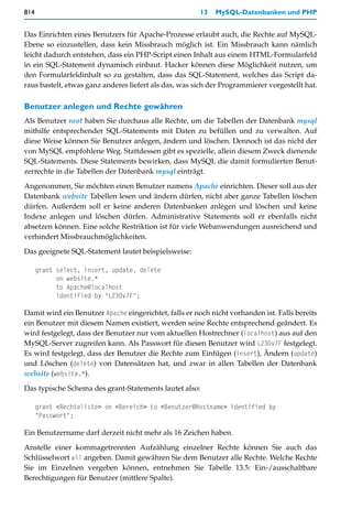 814                                                    13   MySQL-Datenbanken und PHP


Das Einrichten eines Benutzers für Apache-Prozesse erlaubt auch, die Rechte auf MySQL-
Ebene so einzustellen, dass kein Missbrauch möglich ist. Ein Missbrauch kann nämlich
leicht dadurch entstehen, dass ein PHP-Script einen Inhalt aus einem HTML-Formularfeld
in ein SQL-Statement dynamisch einbaut. Hacker können diese Möglichkeit nutzen, um
den Formularfeldinhalt so zu gestalten, dass das SQL-Statement, welches das Script da-
raus bastelt, etwas ganz anderes liefert als das, was sich der Programmierer vorgestellt hat.

Benutzer anlegen und Rechte gewähren
Als Benutzer root haben Sie durchaus alle Rechte, um die Tabellen der Datenbank mysql
mithilfe entsprechender SQL-Statements mit Daten zu befüllen und zu verwalten. Auf
diese Weise können Sie Benutzer anlegen, ändern und löschen. Dennoch ist das nicht der
von MySQL empfohlene Weg. Stattdessen gibt es spezielle, allein diesem Zweck dienende
SQL-Statements. Diese Statements bewirken, dass MySQL die damit formulierten Benut-
zerrechte in die Tabellen der Datenbank mysql einträgt.
Angenommen, Sie möchten einen Benutzer namens Apache einrichten. Dieser soll aus der
Datenbank website Tabellen lesen und ändern dürfen, nicht aber ganze Tabellen löschen
dürfen. Außerdem soll er keine anderen Datenbanken anlegen und löschen und keine
Indexe anlegen und löschen dürfen. Administrative Statements soll er ebenfalls nicht
absetzen können. Eine solche Restriktion ist für viele Webanwendungen ausreichend und
verhindert Missbrauchmöglichkeiten.
Das geeignete SQL-Statement lautet beispielsweise:

      grant select, insert, update, delete
            on website.*
            to Apache@localhost
            identified by "L230v7F";

Damit wird ein Benutzer Apache eingerichtet, falls er noch nicht vorhanden ist. Falls bereits
ein Benutzer mit diesem Namen existiert, werden seine Rechte entsprechend geändert. Es
wird festgelegt, dass der Benutzer nur vom aktuellen Hostrechner (localhost) aus auf den
MySQL-Server zugreifen kann. Als Passwort für diesen Benutzer wird L230v7F festgelegt.
Es wird festgelegt, dass der Benutzer die Rechte zum Einfügen (insert), Ändern (update)
und Löschen (delete) von Datensätzen hat, und zwar in allen Tabellen der Datenbank
website (website.*).

Das typische Schema des grant-Statements lautet also:

      grant <Rechteliste> on <Bereich> to <Benutzer@Hostname> identified by
      "Passwort";

Ein Benutzername darf derzeit nicht mehr als 16 Zeichen haben.

Anstelle einer kommagetrennten Aufzählung einzelner Rechte können Sie auch das
Schlüsselwort all angeben. Damit gewähren Sie dem Benutzer alle Rechte. Welche Rechte
Sie im Einzelnen vergeben können, entnehmen Sie Tabelle 13.5: Ein-/ausschaltbare
Berechtigungen für Benutzer (mittlere Spalte).
 