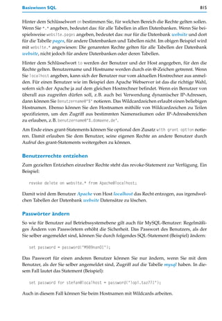 Basiswissen SQL                                                                       815


Hinter dem Schlüsselwort on bestimmen Sie, für welchen Bereich die Rechte gelten sollen.
Wenn Sie *.* angeben, bedeutet das: für alle Tabellen in allen Datenbanken. Wenn Sie bei-
spielsweise website.pages angeben, bedeutet das: nur für die Datenbank website und dort
für die Tabelle pages, für andere Datenbanken und Tabellen nicht. Im obigen Beispiel wird
mit website.* angewiesen: Die genannten Rechte gelten für alle Tabellen der Datenbank
website, nicht jedoch für andere Datenbanken oder deren Tabellen.

Hinter dem Schlüsselwort to werden der Benutzer und der Host angegeben, für den die
Rechte gelten. Benutzername und Hostname werden durch ein @-Zeichen getrennt. Wenn
Sie localhost angeben, kann sich der Benutzer nur vom aktuellen Hostrechner aus anmel-
den. Für einen Benutzer wie im Beispiel den Apache Webserver ist das die richtige Wahl,
sofern sich der Apache ja auf dem gleichen Hostrechner befindet. Wenn ein Benutzer von
überall aus zugreifen dürfen soll, z.B. auch bei Verwendung dynamischer IP-Adressen,
dann können Sie Benutzername@"%" notieren. Das Wildcardzeichen erlaubt einen beliebigen
Hostnamen. Ebenso können Sie den Hostnamen mithilfe von Wildcardzeichen zu Teilen
spezifizieren, um den Zugriff aus bestimmten Namensräumen oder IP-Adressbereichen
zu erlauben, z.B. benutzername@"%.domaene.de".

Am Ende eines grant-Statements können Sie optional den Zusatz with grant option notie-
ren. Damit erlauben Sie dem Benutzer, seine eigenen Rechte an andere Benutzer durch
Aufruf des grant-Statements weitergeben zu können.

Benutzerrechte entziehen
Zum gezielten Entziehen einzelner Rechte steht das revoke-Statement zur Verfügung. Ein
Beispiel:

   revoke delete on website.* from Apache@localhost;

Damit wird dem Benutzer Apache von Host localhost das Recht entzogen, aus irgendwel-
chen Tabellen der Datenbank website Datensätze zu löschen.

Passwörter ändern
So wie für Benutzer auf Betriebssystemebene gilt auch für MySQL-Benutzer: Regelmäßi-
ges Ändern von Passwörtern erhöht die Sicherheit. Das Passwort des Benutzers, als der
Sie selber angemeldet sind, können Sie durch folgendes SQL-Statement (Beispiel) ändern:

   set password = password("M989nan01");

Das Passwort für einen anderen Benutzer können Sie nur ändern, wenn Sie mit dem
Benutzer, als der Sie selber angemeldet sind, Zugriff auf die Tabelle mysql haben. In die-
sem Fall lautet das Statement (Beispiel):

   set password for stefan@localhost = password("lopi.taz77!");

Auch in diesem Fall können Sie beim Hostnamen mit Wildcards arbeiten.
 