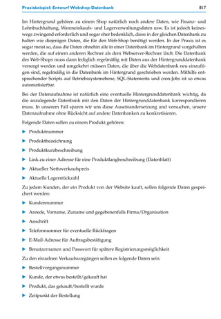 Praxisbeispiel: Entwurf Webshop-Datenbank                                            817


Im Hintergrund gehören zu einem Shop natürlich noch andere Daten, wie Finanz- und
Lohnbuchhaltung, Wareneinkaufs- und Lagerverwaltungsdaten usw. Es ist jedoch keines-
wegs zwingend erforderlich und sogar eher bedenklich, diese in der gleichen Datenbank zu
halten wie diejenigen Daten, die für den Web-Shop benötigt werden. In der Praxis ist es
sogar meist so, dass die Daten ohnehin alle in einer Datenbank im Hintergrund vorgehalten
werden, die auf einem anderen Rechner als dem Webserver-Rechner läuft. Die Datenbank
des Web-Shops muss dann lediglich regelmäßig mit Daten aus der Hintergrunddatenbank
versorgt werden und umgekehrt müssen Daten, die über die Webdatenbank neu einzufü-
gen sind, regelmäßig in die Datenbank im Hintergrund geschrieben werden. Mithilfe ent-
sprechender Scripts auf Betriebssystemebene, SQL-Statements und cron-Jobs ist so etwas
automatisierbar.

Bei der Datenaufnahme ist natürlich eine eventuelle Hintergrunddatenbank wichtig, da
die anzulegende Datenbank mit den Daten der Hintergrunddatenbank korrespondieren
muss. In unserem Fall sparen wir uns diese Auseinandersetzung und versuchen, unsere
Datenaufnahme ohne Rücksicht auf andere Datenbanken zu konkretisieren.
Folgende Daten sollen zu einem Produkt gehören:

   Produktnummer

   Produktbezeichnung
   Produktkurzbeschreibung

   Link zu einer Adresse für eine Produktlangbeschreibung (Datenblatt)

   Aktueller Nettoverkaufspreis
   Aktuelle Lagerstückzahl

Zu jedem Kunden, der ein Produkt von der Website kauft, sollen folgende Daten gespei-
chert werden:
   Kundennummer

   Anrede, Vorname, Zuname und gegebenenfalls Firma/Organisation

   Anschrift
   Telefonnummer für eventuelle Rückfragen

   E-Mail-Adresse für Auftragsbestätigung

   Benutzernamen und Passwort für spätere Registrierungsmöglichkeit

Zu den einzelnen Verkaufsvorgängen sollen es folgende Daten sein:
   Bestellvorgangsnummer

   Kunde, der etwas bestellt/gekauft hat

   Produkt, das gekauft/bestellt wurde

   Zeitpunkt der Bestellung
 