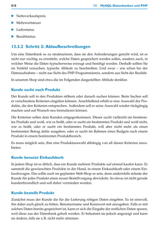 818                                                    13   MySQL-Datenbanken und PHP


   Nettoverkaufspreis

   Mehrwertsteuer

   Lieferstatus
   Bezahlstatus


13.3.2 Schritt 2: Ablaufbeschreibungen
Um eine Datenbank so zu strukturieren, dass sie den Anforderungen gerecht wird, ist es
nicht nur wichtig zu ermitteln, welche Daten gespeichert werden sollen, sondern auch, in
welcher Weise die Daten typischerweise erzeugt und benötigt werden. Deshalb sollten Sie
im Vorfeld versuchen, typische Abläufe zu beschreiben. Und zwar – wie schon bei der
Datenaufnahme – nicht aus Sicht des PHP-Programmierers, sondern aus Sicht der Realität.
In unserem Shop sind etwa die im Folgenden dargestellten Abläufe denkbar.

Kunde sucht nach Produkt
Der Kunde soll in den Produkten stöbern oder danach suchen können. Beim Suchen soll
er verschiedene Kriterien eingeben können. Anschließend erhält er eine Auswahl der Pro-
dukte, die den Kriterien entsprechen. Außerdem soll er seine Auswahl wieder rückgängig
machen und auf Wunsch neu formulieren können.

Die Kriterien sollen dem Kunden entgegenkommen. Dieser sucht vielleicht ein bestimm-
tes Produkt und weiß, wie es heißt, oder er sucht ein bestimmtes Produkt und weiß nicht,
wie es heißt, oder er sucht ein bestimmtes Produkt, will aber nicht mehr als einen
bestimmten Betrag dafür ausgeben, oder er sucht im Rahmen eines Budgets nach einem
Produkt in einem bestimmten Produktbereich.

Es muss möglich sein, ihm eine Produktauswahl abhängig von all diesen Kriterien anzu-
bieten.

Kunde benutzt Einkaufskorb
In jedem Shop ist es üblich, dass ein Kunde mehrere Produkte auf einmal kaufen kann. Er
sammelt die gewünschten Produkte in der Hand, in einem Einkaufskorb oder einem Ein-
kaufswagen. Das sollte auch im geplanten Web-Shop so sein, denn andernfalls müsste der
Kunde für jedes Produkt einen neuen Bestellvorgang abwickeln. So etwas ist nicht gerade
kundenfreundlich und soll daher vermieden werden.

Kunde bestellt Produkt
Zunächst muss der Kunde die für die Lieferung nötigen Daten eingeben. Es ist sinnvoll,
ihn dabei auch gleich zu bitten, Benutzername und Kennwort mit anzugeben. Falls er mit
solchen Daten bereits gespeichert ist, kann er sich die Eingabe der restlichen Daten sparen,
weil diese aus der Datenbank geholt werden. Er bekommt sie jedoch angezeigt und kann
sie ändern, falls sie z.B. nicht mehr stimmen.
 