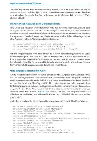 Kopfinformationen einer Webseite                                                        81


Die Meta-Angabe zur Seitenkurzbeschreibung wird durch die Attribut-Wert-Kombination
name="description" realisiert. Bei content= können Sie dann die gewünschte Kurzbeschrei-
bung eingeben. Innerhalb des Beschreibungstextes ist übrigens kein weiteres HTML-
Markup erlaubt!

Weitere Meta-Angaben zum Dokumentinhalt
Meta-Daten zur einzelnen Webseite können nicht nur für fremde Software, sondern auch
für eigene Zwecke sinnvoll sein, etwa als Dateninput in eine eigene, site-spezifische Such-
maschine. Aber auch, wenn Sie einfach nur dokumentspezifische Daten wie das Veröffent-
lichungsdatum oder die Autoren des Inhalts festhalten wollen, haben sich entsprechende
Meta-Angaben etabliert. Nachfolgend einige Beispiele:

   <meta name="author" content="Anna Hirsch, ahirsch@ahirsch.info">
   <meta name="date" content="2005-10-15T08:30:00+01:00">
   <meta name="keywords" content="Sommersalate, leichte Kost, Rezepte">

Mit den Beispielangaben wird Anna Hirsch als Autorin der Seite ausgewiesen, als Veröf-
fentlichungszeitpunkt der Seite wird der 15. Oktober 2005, 8:30 Uhr (gemessen mit + 1
Stunde gegenüber Greenwich-Zeit) angegeben und ein paar Stichworte charakterisieren
den Inhalt der Seite. Die Datums- und Zeitangabe folgt auch wieder einem festen Schema,
das von vielen Softwareprodukten in dieser Form erkannt wird.

Meta-Angaben nach Dublin Core
Für die meisten Seiten reichen die zuvor genannten Meta-Angaben zum Dokumentinhalt
aus. Bei umfangreicheren Publikationen mit wissenschaftlichem Anspruch entstehen
jedoch weiterreichende Wünsche. HTML macht Ihnen wie schon erwähnt keine Vorschrif-
ten, was den Inhalt von Meta-Tags betrifft. Doch ist es immer sinnvoller, wenn ein Stan-
dardisierungsgremium sich um ein allgemein anerkanntes Schema bemüht, das dann auf
möglichst breiter Basis Akzeptanz findet. So hat sich eine internationale Gruppe von
Experten unter dem Namen Dublin Core vereint, um ein Meta-Angaben-Schema für
Webseiten zu etablieren, das wissenschaftlichen und bibliothekarischen Ansprüchen
gerecht wird.
Nachfolgend ein Beispiel für ein Set an Meta-Angaben nach dem Dublin-Core-Schema:

   <meta name="DC.Title" content="Zur Urknall-Theorie">
   <meta name="DC.Creator" content="Harald Sternguck">
   <meta name="DC.Subject" content="Astronomie">
   <meta name="DC.Description" content="Pro- und Contra-Argumente zur Urknall-
   Theorie aus philosophischer Sicht">
   <meta name="DC.Publisher" content="Web-Magazin: Wissen gestern, heute, morgen">
   <meta name="DC.Contributor" content="Pia Lichtblau">
   <meta name="DC.Date" content="2005-10-15">
   <meta name="DC.Type" content="Text">
   <meta name="DC.Format" content="text/html">
   <meta name="DC.Identifier" content="http://server/urknall/">
   <meta name="DC.Source" content="Buch / ISBN:7-23094-2389047-5">
 