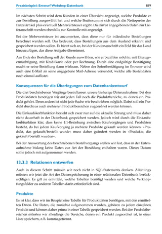 Praxisbeispiel: Entwurf Webshop-Datenbank                                               819


Im nächsten Schritt wird dem Kunden in einer Übersicht angezeigt, welche Produkte er
zur Bestellung ausgewählt hat und welche Bruttosumme sich durch die Nettopreise der
Einzelartikel plus eventuell Mehrwertsteuer ergibt. Die zuvor angegebenen Daten zur Lie-
feranschrift werden ebenfalls zur Kontrolle mit angezeigt.

Bei der Mehrwertsteuer ist anzumerken, dass diese nur für inländische Bestellungen
berechnet werden soll. Das bedeutet, dass Bestellungen aus dem Ausland erkannt und
gespeichert werden sollen. Es bietet sich an, bei der Kundenanschrift ein Feld für das Land
hinzuzufügen, das diese Aufgabe übernimmt.

Am Ende der Bestellung soll der Kunde auswählen, wie er bezahlen möchte: mit Einzugs-
ermächtigung, mit Kreditkarte oder per Rechnung. Durch eine endgültige Bestätigung
macht er seine Bestellung dann wirksam. Neben der Sofortbestätigung im Browser wird
auch eine E-Mail an seine angegebene Mail-Adresse versendet, welche alle Bestelldaten
noch einmal auflistet.

Konsequenzen für die Überlegungen zum Datenbankentwurf
Die drei beschriebenen Vorgänge beeinflussen unsere bisherige Datenaufnahme. Bei den
Produktdaten benötigen wir auf jeden Fall noch die Produktbereiche, zu denen ein Pro-
dukt gehört. Denn anders ist nicht jede Suche wie beschrieben möglich. Dabei soll ein Pro-
dukt durchaus auch mehreren Produktbereichen zugeordnet werden können.

Die Einkaufskorbfunktion bezieht sich zwar nur auf die aktuelle Sitzung und muss daher
nicht dauerhaft in der Datenbank gespeichert werden. Jedoch wird durch die Einkaufs-
korbfunktion klar, dass keine 1:1-Beziehung zwischen Kaufvorgängen und Produkten
besteht, da bei jedem Kaufvorgang ja mehrere Produkte gekauft werden können. »Pro-
dukt, das gekauft/bestellt wurde« muss daher geändert werden in »Produkte, die
gekauft/bestellt wurden«.

Bei der Auswertung des beschriebenen Bestellvorgangs stellen wir fest, dass in der Daten-
aufnahme bislang keine Daten zur Art der Bezahlung enthalten waren. Dieses Datum
sollte jedoch mit aufgenommen werden.


13.3.3 Relationen entwerfen
Auch in diesem Schritt müssen wir noch nicht in SQL-Statements denken. Allerdings
müssen wir jetzt die Art der Datenspeicherung in einer relationalen Datenbank berück-
sichtigen. Es gilt zu ermitteln, welche Tabellen benötigt werden und welche Verknüp-
fungsfelder zu anderen Tabellen darin erforderlich sind.

Produkte
Es ist klar, dass wir im Beispiel eine Tabelle für Produktdaten benötigen, mit den ermittel-
ten Daten. Die Daten, die zunächst aufgenommen wurden, gehören zu jedem einzelnen
Produkt und können daher prima in einer Tabelle gespeichert werden. Bei den Produktbe-
reichen müssten wir allerdings die Bereiche, denen ein Produkt zugeordnet ist, in einer
Liste speichern, z.B. kommagetrennt.
 