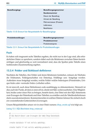 822                                                           13   MySQL-Datenbanken und PHP


 Bestellvorgänge                               Bestellvorgangsnummer
                                               Kundennummer
                                               Datum der Bestellung
                                               Uhrzeit der Bestellung
                                               Mehrwertsteuer (Prozent)
                                               Lieferstatus
                                               Bezahlstatus
Tabelle 13.10: Entwurf der Beispieltabelle für Bestellvorgänge


 Produktbestellungen                           Bestellvorgangsnummer
                                               Produktnummer
                                               Produktnettopreis
Tabelle 13.11: Entwurf der Beispieltabelle für Produktbestellungen

Fazit
Es haben sich insgesamt sechs Tabellen ergeben, die nicht nur in der Lage sind, alle erfor-
derlichen Daten zu speichern, sondern dabei auch die Relationen zwischen Daten berück-
sichtigen und gleichzeitig so weit normalisiert sind, dass die Spalten jeder Tabelle einen
funktionalen Zusammenhang ergeben.


13.3.4 Felder und Schlüssel definieren
Nachdem die Tabellen, ihre Felder und deren Relationen feststehen, müssen als Nächstes
die Feldnamen, Feldeigenschaften wie Datentyp, Feldlänge usw. festgelegt werden.
Außerdem muss festgelegt werden, welche Felder welche Indextypen (Primärindex, Uni-
que-Index oder »normaler Index«) erhalten sollen.
Es ist sinnvoll, auch diese Definitionen code-unabhängig zu dokumentieren. Dennoch ist
dies auch der Punkt, ab dem es sinnvoll ist, direkt mit SQL weiterzuarbeiten. Eine Möglich-
keit, beides unter einen Hut zu bringen, besteht darin, eine Datei mit den SQL-Statements
zum Erzeugen der Datenbank und ihrer Tabellen zu erstellen und die Tabellendefinitionen
darin auszukommentieren. Kommentarzeilen in solchen Dateien können Sie einfach durch
ein voranstehendes Gatterzeichen (#) erzeugen.

Unsere Beispieltabellen setzen wir in einer Datei namens shop_create.sql wie folgt um:

Listing 13.1: SQL-Batchdatei shop_create.sql

      # ---------------------------------------------------
      # SQL-Batch-Datei zum Erzeugen der Web-Shop-Datenbank
      # ---------------------------------------------------

      create database if not exists webshop;

      create table if not exists webshop.products (
 