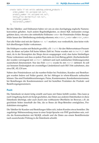 824                                                   13   MySQL-Datenbanken und PHP


      create table if not exists webshop.ordered_products (
         order_number int unsigned not null,
         product_number int unsigned not null,
         netto_price decimal(4,2) not null,
         key(order_number),
         key(product_number)
      );

Bei den Tabellen- und Feldnamen haben wir uns an eine durchgängig englische Namens-
konvention gehalten. Auch andere Regelmäßigkeiten, zu denen SQL niemanden zwingt,
gehören dazu, wie etwa der einheitliche Feldname number für Primärindex-Felder. Bezugs-
felder lassen den Tabellenbezug eindeutig erkennen, wie product_number oder order_number.

Fast alle Felder sind mit der Option not null markiert, was verdeutlicht, dass keine wirk-
lich überflüssigen Felder vorkommen.

Die Feldtypen wurden mit Bedacht gewählt, z.B. tinyint für den Mehrwertsteuer-Prozent-
satz, da dieser auf jeden Fall keine höhere Zahl ist. Preise wurden mit decimal(4,2) defi-
niert, da in der Konzeption des Shops davon ausgegangen wird, dass keine fünfstelligen
Preise vorkommen und dass zu jedem Preis stets ein Cent-Betrag gehört. Zeichenkettenfel-
der wurden vorwiegend mit varchar() definiert und nach realistischen Erfahrungswerten
ausreichend dimensioniert. Nur das Feld country wurde fix mit char(2) definiert. Es soll
zur besseren Eindeutigkeit ein zweistelliges Länderkürzel nach ISO 3166 aufnehmen, also
etwa DE, AT, CH usw.
Neben den Primärindexen auf die number-Felder bei Produkten, Kunden und Bestellun-
gen wurden Indexe auf Felder gesetzt, die bei Abfragen in where-Klauseln auftauchen
können. Das sind Produktbezeichnungen, Preise, Kundennamen, Kundenbenutzernamen,
bei Bestellungen die Kundennummern und bei bestellten Produkten die Produkt- und
Bestellvorgangsnummern.

Fazit
Die Datenbank ist damit fertig erstellt und kann mit Daten befüllt werden. Dies kann je
nach Umgebung durch ein Script geschehen, das Daten aus anderen Datenbanken in diese
Datenbank überträgt, oder auch durch eine webbasierte Oberfläche im Browser, z.B. als
geschützte Seiten innerhalb der Site, die es Ihnen als Shop-Betreiber ermöglichen, Pro-
duktdaten einzugeben.

Die Tabellen für Kunden und Bestellungen füllen sich, indem Kunden etwas bestellen. Die
zugehörige Webanwendung muss in einer Script-Sprache wie PHP geschrieben sein, wel-
che die Kommunikation mit MySQL erlaubt und die Daten aus einem Bestellformular
nach ausreichender Prüfung in die Datenbank schreibt.
 