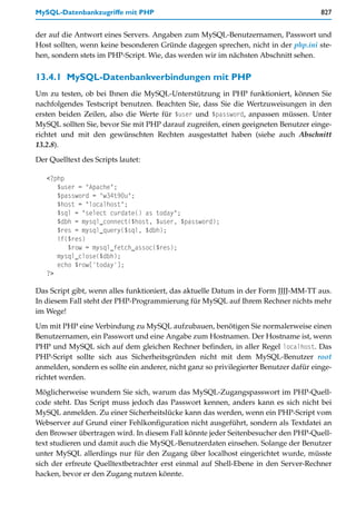 MySQL-Datenbankzugriffe mit PHP                                                        827


der auf die Antwort eines Servers. Angaben zum MySQL-Benutzernamen, Passwort und
Host sollten, wenn keine besonderen Gründe dagegen sprechen, nicht in der php.ini ste-
hen, sondern stets im PHP-Script. Wie, das werden wir im nächsten Abschnitt sehen.


13.4.1 MySQL-Datenbankverbindungen mit PHP
Um zu testen, ob bei Ihnen die MySQL-Unterstützung in PHP funktioniert, können Sie
nachfolgendes Testscript benutzen. Beachten Sie, dass Sie die Wertzuweisungen in den
ersten beiden Zeilen, also die Werte für $user und $password, anpassen müssen. Unter
MySQL sollten Sie, bevor Sie mit PHP darauf zugreifen, einen geeigneten Benutzer einge-
richtet und mit den gewünschten Rechten ausgestattet haben (siehe auch Abschnitt
13.2.8).

Der Quelltext des Scripts lautet:

   <?php
      $user = "Apache";
      $password = "w34t90u";
      $host = "localhost";
      $sql = "select curdate() as today";
      $dbh = mysql_connect($host, $user, $password);
      $res = mysql_query($sql, $dbh);
      if($res)
         $row = mysql_fetch_assoc($res);
      mysql_close($dbh);
      echo $row['today'];
   ?>

Das Script gibt, wenn alles funktioniert, das aktuelle Datum in der Form JJJJ-MM-TT aus.
In diesem Fall steht der PHP-Programmierung für MySQL auf Ihrem Rechner nichts mehr
im Wege!

Um mit PHP eine Verbindung zu MySQL aufzubauen, benötigen Sie normalerweise einen
Benutzernamen, ein Passwort und eine Angabe zum Hostnamen. Der Hostname ist, wenn
PHP und MySQL sich auf dem gleichen Rechner befinden, in aller Regel localhost. Das
PHP-Script sollte sich aus Sicherheitsgründen nicht mit dem MySQL-Benutzer root
anmelden, sondern es sollte ein anderer, nicht ganz so privilegierter Benutzer dafür einge-
richtet werden.

Möglicherweise wundern Sie sich, warum das MySQL-Zugangspasswort im PHP-Quell-
code steht. Das Script muss jedoch das Passwort kennen, anders kann es sich nicht bei
MySQL anmelden. Zu einer Sicherheitslücke kann das werden, wenn ein PHP-Script vom
Webserver auf Grund einer Fehlkonfiguration nicht ausgeführt, sondern als Textdatei an
den Browser übertragen wird. In diesem Fall könnte jeder Seitenbesucher den PHP-Quell-
text studieren und damit auch die MySQL-Benutzerdaten einsehen. Solange der Benutzer
unter MySQL allerdings nur für den Zugang über localhost eingerichtet wurde, müsste
sich der erfreute Quelltextbetrachter erst einmal auf Shell-Ebene in den Server-Rechner
hacken, bevor er den Zugang nutzen könnte.
 