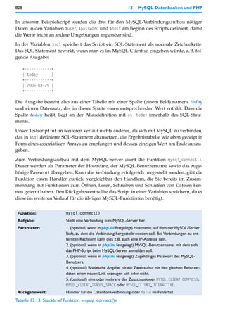 828                                                         13    MySQL-Datenbanken und PHP


In unserem Beispielscript werden die drei für den MySQL-Verbindungsaufbau nötigen
Daten in den Variablen $user, $password und $host am Beginn des Scripts definiert, damit
die Werte leicht an andere Umgebungen anpassbar sind.

In der Variablen $sql speichert das Script ein SQL-Statement als normale Zeichenkette.
Das SQL-Statement bewirkt, wenn man es im MySQL-Client so eingeben würde, z.B. fol-
gende Ausgabe:

      +------------+
      | today      |
      +------------+
      | 2005-03-25 |
      +------------+

Die Ausgabe besteht also aus einer Tabelle mit einer Spalte (einem Feld) namens today
und einem Datensatz, der in dieser Spalte einen entsprechenden Wert enthält. Dass die
Spalte today heißt, liegt an der Aliasdefinition mit as today innerhalb des SQL-State-
ments.

Unser Testscript tut im weiteren Verlauf nichts anderes, als sich mit MySQL zu verbinden,
das in $sql definierte SQL-Statement abzusetzen, die Ergebnistabelle wie oben gezeigt in
Form eines assoziativen Arrays zu empfangen und dessen einzigen Wert am Ende auszu-
geben.

Zum Verbindungsaufbau mit dem MySQL-Server dient die Funktion mysql_connect().
Dieser werden als Parameter der Hostname, der MySQL-Benutzername sowie das zuge-
hörige Passwort übergeben. Kann die Verbindung erfolgreich hergestellt werden, gibt die
Funktion einen Handler zurück, vergleichbar den Handlern, die Sie bereits im Zusam-
menhang mit Funktionen zum Öffnen, Lesen, Schreiben und Schließen von Dateien ken-
nen gelernt haben. Den Rückgabewert sollte das Script in einer Variablen speichern, da es
diese im weiteren Verlauf für die übrigen MySQL-Funktionen benötigt.


 Funktion:               mysql_connect()

 Aufgabe:                Stellt eine Verbindung zum MySQL-Server her.
 Parameter:              1. (optional, wenn in php.ini festgelegt) Hostname, auf dem der MySQL-Server
                         läuft, zu dem die Verbindung hergestellt werden soll. Bei Verbindungen zu ent-
                         fernten Rechnern kann dies z.B. auch eine IP-Adresse sein.
                         2. (optional, wenn in php.ini festgelegt) MySQL-Benutzername, mit dem sich
                         das PHP-Script beim MySQL-Server anmelden soll.
                         3. (optional, wenn in php.ini festgelegt) Zugehöriges Passwort des MySQL-
                         Benutzers.
                         4. (optional) Boolesche Angabe, ob ein Zweitaufruf mit den gleichen Benutzer-
                         daten einen neuen Link erzeugen soll oder nicht.
                         5. (optional) eine oder mehrere der Zusatzoptionen MYSQL_CLIENT_COMPRESS,
                         MYSQL_CLIENT_IGNORE_SPACE oder MYSQL_CLIENT_INTERACTIVE.
 Rückgabewert:           Handler für die Datenbankverbindung oder false im Fehlerfall.
Tabelle 13.13: Steckbrief Funktion »mysql_connect()«
 