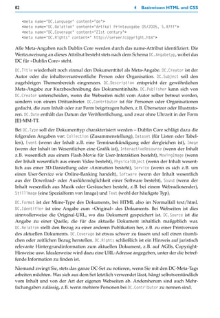 82                                                         4   Basiswissen HTML und CSS


     <meta   name="DC.Language" content="de">
     <meta   name="DC.Relation" content="Artikel Printausgabe 05/2005, S.47ff">
     <meta   name="DC.Coverage" content="21st century">
     <meta   name="DC.Rights" content=" http://server/copyright.htm">

Alle Meta-Angaben nach Dublin Core werden durch das name-Attribut identifiziert. Die
Wertzuweisung an dieses Attribut besteht stets nach dem Schema DC.Angabetyp, wobei das
DC für »Dublin Core« steht.

DC.Title wiederholt noch einmal den Dokumenttitel als Meta-Angabe. DC.Creator ist der
Autor oder die inhaltsverantwortliche Person oder Organisation. DC.Subject soll den
zugehörigen Themenbereich eingrenzen. DC.Description entspricht der gewöhnlichen
Meta-Angabe zur Kurzbeschreibung des Dokumentinhalts. DC.Publisher kann sich von
DC.Creator unterscheiden, wenn die Webseiten nicht vom Autor selber betreut werden,
sondern von einem Drittanbieter. DC.Contributor ist für Personen oder Organisationen
gedacht, die zum Inhalt oder zur Form beigetragen haben, z.B. Übersetzer oder Illustrato-
ren. DC.Date enthält das Datum der Veröffentlichung, und zwar ohne Uhrzeit in der Form
JJJJ-MM-TT.

Bei DC.Type soll der Dokumenttyp charakterisiert werden – Dublin Core schlägt dazu die
folgenden Angaben vor: Collection (Zusammenstellung), Dataset (für Listen oder Tabel-
len), Event (wenn der Inhalt z.B. eine Terminankündigung oder dergleichen ist), Image
(wenn der Inhalt im Wesentlichen eine Grafik ist), InteractiveResource (wenn der Inhalt
z.B. wesentlich aus einem Flash-Movie für User-Interaktion besteht), MovingImage (wenn
der Inhalt wesentlich aus einem Video besteht), PhysicalObject (wenn der Inhalt wesent-
lich aus einer 3D-Darstellung oder -Animation besteht), Service (wenn es sich z.B. um
einen User-Service wie Online-Banking handelt), Software (wenn der Inhalt wesentlich
aus der Download- oder Ausführmöglichkeit einer Software besteht), Sound (wenn der
Inhalt wesentlich aus Musik oder Geräuschen besteht, z.B. bei einem Webradiosender),
Stilllmage (eine Spezialform von Image) und Text (wohl der häufigste Typ).

DC.Format ist der Mime-Type des Dokuments, bei HTML also im Normalfall text/html.
DC.Identifier ist eine Angabe zum »Original« des Dokuments. Bei Webseiten ist dies
sinnvollerweise die Original-URL, wo das Dokument gespeichert ist. DC.Source ist die
Angabe zu einer Quelle, die für das aktuelle Dokument inhaltlich maßgeblich war.
DC.Relation stellt den Bezug zu einer anderen Publikation her, z.B. zu einer Printversion
des aktuellen Dokuments. DC.Coverage ist etwas schwer zu fassen und soll einen räumli-
chen oder zeitlichen Bezug herstellen. DC.Rights schließlich ist ein Hinweis auf juristisch
relevante Hintergrundinformation zum aktuellen Dokument, z.B. auf AGBs, Copyright-
Hinweise usw. Idealerweise wird dazu eine URL-Adresse angegeben, unter der die betref-
fende Information zu finden ist.

Niemand zwingt Sie, stets das ganze DC-Set zu notieren, wenn Sie mit den DC-Meta-Tags
arbeiten möchten. Was sich aus dem Set letztlich verwendet lässt, hängt selbstverständlich
vom Inhalt und von der Art der eigenen Webseiten ab. Andersherum sind auch Mehr-
fachangaben zulässig, z.B. wenn mehrere Personen bei DC.Contributor zu nennen sind.
 