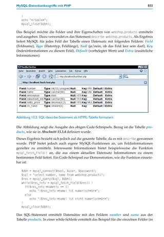 MySQL-Datenbankzugriffe mit PHP                                                          833


   }
   echo "</table>";
   mysql_close($dbh);

Das Beispiel möchte die Felder und ihre Eigenschaften von webshop.products ermitteln
und ausgeben. Dazu verwendet es das Statement describe webshop.products. Als Ergebnis
liefert MySQL für jedes Feld der Tabelle einen Datensatz mit folgenden Feldern: Field
(Feldname), Type (Datentyp, Feldlänge), Null (ja/nein, ob das Feld leer sein darf), Key
(Indexinformationen zu diesem Feld), Default (vorbelegter Wert) und Extra (zusätzliche
Informationen).




Abbildung 13.2: SQL-describe-Statement als HTML-Tabelle formatiert

Die Abbildung zeigt die Ausgabe des obigen Code-Schnipsels. Bezug ist die Tabelle pro-
ducts, wie sie in Abschnitt 13.3.4 definiert wurde.

Dieses Ergebnis bezieht sich jedoch auf die gesamte Tabelle, da es mit describe gewonnen
wurde. PHP bietet jedoch auch eigene MySQL-Funktionen an, um Feldinformationen
gezielter zu ermitteln. Interessante Informationen bietet beispielsweise die Funktion
mysql_fetch_field() an, die aus einem aktuellen Datensatz Informationen zu einem
bestimmten Feld liefert. Ein Code-Schnipsel zur Demonstration, wie die Funktion einsetz-
bar ist:

   $dbh = mysql_connect($host, $user, $password);
   $sql = "select number, name from webshop.products";
   $res = mysql_query($sql, $dbh);
   while($res_info = mysql_fetch_field($res)) {
     if($res_info->numeric == 1)
        echo "{$res_info->name} ist numerisch<br>";
     else
        echo "{$res_info->name} ist nicht numerisch<br>";
   }
   mysql_close($dbh);

Das SQL-Statement ermittelt Datensätze mit den Feldern number und name aus der
Tabelle products. In einer while-Schleife ermittelt das Beispiel für die einzelnen Felder (in
 