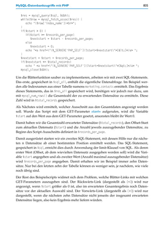 MySQL-Datenbankzugriffe mit PHP                                                       835


   $res = mysql_query($sql, $dbh);
   while($row = mysql_fetch_assoc($res)) {
      echo "{$row['index_name']}<br>";
   }
   if($start > 0) {
      if($start >= $records_per_page)
         $nextstart = $start - $records_per_page;
      else
         $nextstart = 0;
      echo "<a href="{$_SERVER['PHP_SELF']}?start=$nextstart">[<]</a> ";
   }
   $nextstart = $start + $records_per_page;
   if($nextstart <= $total_records)
      echo " <a href="{$_SERVER['PHP_SELF']}?start=$nextstart">[>]</a> ";
   mysql_close($dbh);

Um die Blätterfunktion sauber zu implementieren, arbeiten wir mit zwei SQL-Statements.
Das erste, gespeichert in $sql_all, enthält die eigentliche Datenabfrage. Im Beispiel wer-
den alle Indexnamen aus einer Tabelle namens marketing.contacts ermittelt. Das Ergebnis
dieses Statements, das in $res_all gespeichert wird, benötigen wir jedoch nur dazu, um
mit mysql_num_rows() die Gesamtzahl der zu erwartenden Datensätze zu ermitteln. Diese
Zahl wird in $total_records gespeichert.

Als Nächstes wird ermittelt, welcher Ausschnitt aus den Gesamtdaten angezeigt werden
soll. Wurde das Script mit dem GET-Parameter start= aufgerufen, wird die Variable
$start auf den Wert aus dem GET-Parameter gesetzt, ansonsten bleibt ihr Wert 0.

Damit haben wir die Gesamtzahl erwarteter Datensätze ($total_records), den Offset-Start
zum aktuellen Datensatz ($start) und die Anzahl jeweils auszugebender Datensätze, zu
Beginn des Script-Ausschnitts definiert in $records_per_page.

Damit ausgerüstet starten wir ein zweites SQL-Statement, mit dessen Hilfe nur die nächs-
ten n Datensätze ab einer bestimmten Position ermittelt werden. Das SQL-Statement,
gespeichert in $sql, erreicht dies durch Anwendung der limit-Klausel von SQL. Als deren
erster Wert (Offset, ab dem wievielten Datensatz ausgegeben werden soll) wird die Vari-
able $start angegeben und als zweiter Wert (Anzahl maximal auszugebender Datensätze)
wird $records_per_page angegeben. Damit erhalten wir im Beispiel immer zehn Daten-
sätze. Nur bei den letzten zehn der Tabelle können es weniger sein, je nachdem, wie viele
noch übrig sind.
Der Rest des Beispielscripts widmet sich dem Problem, welche Blätter-Links mit welchen
GET-Parametern auszugeben sind. Der Rückwärts-Link (dargestellt als [<]) wird nur
angezeigt, wenn $start größer als 0 ist, also im erwarteten Gesamtergebnis noch Daten-
sätze vor der aktuellen Auswahl sind. Der Vorwärts-Link (dargestellt als [>]) wird nur
dargestellt, wenn die nächsten zehn Datensätze nicht jenseits der insgesamt erwarteten
Datensätze liegen, also kein Ergebnis mehr liefern würden.
 