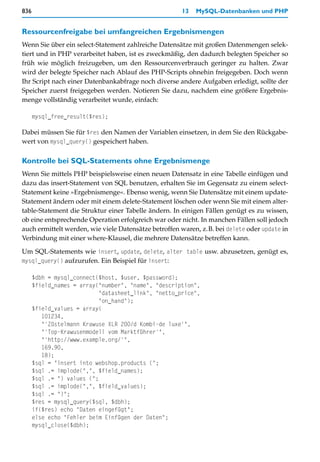 836                                                   13   MySQL-Datenbanken und PHP


Ressourcenfreigabe bei umfangreichen Ergebnismengen
Wenn Sie über ein select-Statement zahlreiche Datensätze mit großen Datenmengen selek-
tiert und in PHP verarbeitet haben, ist es zweckmäßig, den dadurch belegten Speicher so
früh wie möglich freizugeben, um den Ressourcenverbrauch geringer zu halten. Zwar
wird der belegte Speicher nach Ablauf des PHP-Scripts ohnehin freigegeben. Doch wenn
Ihr Script nach einer Datenbankabfrage noch diverse andere Aufgaben erledigt, sollte der
Speicher zuerst freigegeben werden. Notieren Sie dazu, nachdem eine größere Ergebnis-
menge vollständig verarbeitet wurde, einfach:

      mysql_free_result($res);

Dabei müssen Sie für $res den Namen der Variablen einsetzen, in dem Sie den Rückgabe-
wert von mysql_query() gespeichert haben.

Kontrolle bei SQL-Statements ohne Ergebnismenge
Wenn Sie mittels PHP beispielsweise einen neuen Datensatz in eine Tabelle einfügen und
dazu das insert-Statement von SQL benutzen, erhalten Sie im Gegensatz zu einem select-
Statement keine »Ergebnismenge«. Ebenso wenig, wenn Sie Datensätze mit einem update-
Statement ändern oder mit einem delete-Statement löschen oder wenn Sie mit einem alter-
table-Statement die Struktur einer Tabelle ändern. In einigen Fällen genügt es zu wissen,
ob eine entsprechende Operation erfolgreich war oder nicht. In manchen Fällen soll jedoch
auch ermittelt werden, wie viele Datensätze betroffen waren, z.B. bei delete oder update in
Verbindung mit einer where-Klausel, die mehrere Datensätze betreffen kann.

Um SQL-Statements wie insert, update, delete, alter table usw. abzusetzen, genügt es,
mysql_query() aufzurufen. Ein Beispiel für insert:

      $dbh = mysql_connect($host, $user, $password);
      $field_names = array("number", "name", "description",
                            "datasheet_link", "netto_price",
                            "on_hand");
      $field_values = array(
         101234,
         "'Züstelmann Krawuse XLR 200/d Kombi-de luxe'",
         "'Top-Krawusenmodell vom Marktführer'",
         "'http://www.example.org/'",
         169.90,
         18);
      $sql = "insert into webshop.products (";
      $sql .= implode(",", $field_names);
      $sql .= ") values (";
      $sql .= implode(",", $field_values);
      $sql .= ")";
      $res = mysql_query($sql, $dbh);
      if($res) echo "Daten eingefügt";
      else echo "Fehler beim Einfügen der Daten";
      mysql_close($dbh);
 
