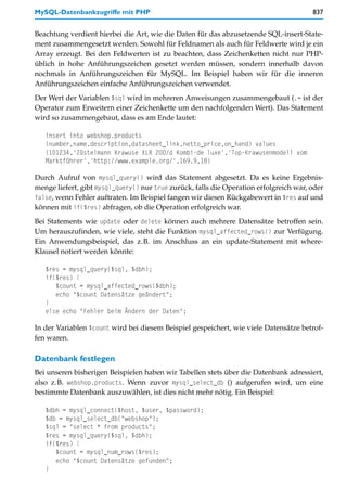 MySQL-Datenbankzugriffe mit PHP                                                         837


Beachtung verdient hierbei die Art, wie die Daten für das abzusetzende SQL-insert-State-
ment zusammengesetzt werden. Sowohl für Feldnamen als auch für Feldwerte wird je ein
Array erzeugt. Bei den Feldwerten ist zu beachten, dass Zeichenketten nicht nur PHP-
üblich in hohe Anführungszeichen gesetzt werden müssen, sondern innerhalb davon
nochmals in Anführungszeichen für MySQL. Im Beispiel haben wir für die inneren
Anführungszeichen einfache Anführungszeichen verwendet.
Der Wert der Variablen $sql wird in mehreren Anweisungen zusammengebaut (.= ist der
Operator zum Erweitern einer Zeichenkette um den nachfolgenden Wert). Das Statement
wird so zusammengebaut, dass es am Ende lautet:

   insert into webshop.products
   (number,name,description,datasheet_link,netto_price,on_hand) values
   (101234,'Züstelmann Krawuse XLR 200/d Kombi-de luxe','Top-Krawusenmodell vom
   Marktführer','http://www.example.org/',169.9,18)

Durch Aufruf von mysql_query() wird das Statement abgesetzt. Da es keine Ergebnis-
menge liefert, gibt mysql_query() nur true zurück, falls die Operation erfolgreich war, oder
false, wenn Fehler auftraten. Im Beispiel fangen wir diesen Rückgabewert in $res auf und
können mit if($res) abfragen, ob die Operation erfolgreich war.
Bei Statements wie update oder delete können auch mehrere Datensätze betroffen sein.
Um herauszufinden, wie viele, steht die Funktion mysql_affected_rows() zur Verfügung.
Ein Anwendungsbeispiel, das z.B. im Anschluss an ein update-Statement mit where-
Klausel notiert werden könnte:

   $res = mysql_query($sql, $dbh);
   if($res) {
      $count = mysql_affected_rows($dbh);
      echo "$count Datensätze geändert";
   }
   else echo "Fehler beim Ändern der Daten";

In der Variablen $count wird bei diesem Beispiel gespeichert, wie viele Datensätze betrof-
fen waren.

Datenbank festlegen
Bei unseren bisherigen Beispielen haben wir Tabellen stets über die Datenbank adressiert,
also z.B. webshop.products. Wenn zuvor mysql_select_db () aufgerufen wird, um eine
bestimmte Datenbank auszuwählen, ist dies nicht mehr nötig. Ein Beispiel:

   $dbh = mysql_connect($host, $user, $password);
   $db = mysql_select_db("webshop");
   $sql = "select * from products";
   $res = mysql_query($sql, $dbh);
   if($res) {
      $count = mysql_num_rows($res);
      echo "$count Datensätze gefunden";
   }
 