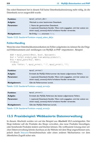 838                                                           13   MySQL-Datenbanken und PHP


Das select-Statement hat in diesem Fall keine Datenbankadressierung mehr nötig, da die
Datenbank zuvor ausgewählt wurde.


 Funktion:                mysql_select_db()

 Aufgabe:                 Wechselt zu einer bestimmten Datenbank.
 Parameter:               1. Name der gewünschten Datenbank.
                          2. (optional) Datenbank-Handler. Wenn nicht angegeben, wird der zuletzt von
                          einem mysql_connect()-Aufruf erhaltene Handler verwendet.
 Rückgabewert:            Bei Erfolg true, ansonsten false.
Tabelle 13.22: Steckbrief Funktion »mysql_select_db()«

Fehler-Handling
Wenn bei einer Datenbankkommunikation ein Fehler aufgetreten ist, können Sie die Origi-
nal-Fehlernummern und -meldungen von MySQL in PHP »importieren«. Beispiel:

      $dbh = mysql_connect($host, $user, $password);
      $sql = "select product_name from webshop.products";
      $res = mysql_query($sql, $dbh);
      if(!$res)
        echo "Fehler: ", mysql_errno(), " (", mysql_error(), ")";


 Funktion:                mysql_errno()

 Aufgabe:                 Ermittelt die MySQL-Fehlernummer des letzten aufgetretenen Fehlers.
 Parameter:               1. (optional) Datenbank-Handler. Wenn nicht angegeben, wird der zuletzt von
                          einem mysql_connect()-Aufruf erhaltene Handler verwendet.
 Rückgabewert:            Gibt die Fehlernummer zurück.
Tabelle 13.23: Steckbrief Funktion »mysql_errno()«


 Funktion:                mysql_error()

 Aufgabe:                 Ermittelt den MySQL-Fehlertext des letzten aufgetretenen Fehlers.
 Parameter:               1. (optional) Datenbank-Handler. Wenn nicht angegeben, wird der zuletzt von
                          einem mysql_connect()-Aufruf erhaltene Handler verwendet.
 Rückgabewert:            Gibt den MySQL-Fehlertext zurück.
Tabelle 13.24: Steckbrief Funktion »mysql_error()«


13.5 Praxisbeispiel: Webbasierte Datenverwaltung
In diesem Abschnitt werden wir auf das Beispiel aus Abschnitt 13.3 zurückgreifen. Der
Shop-Anbieter soll die Produkte des Shops verwalten, also neue Produkte hinzufügen,
oder bestehende Produkte ändern und löschen können. Die webbasierte Lösung einer sol-
chen Datenverwaltung könnte durchaus an die Website mit dem Shop angeschlossen sein,
jedoch durch htaccess-Verzeichnisschutz oder einen anderen Mechanismus vor dem
öffentlichen Zugriff sicher sein.
 