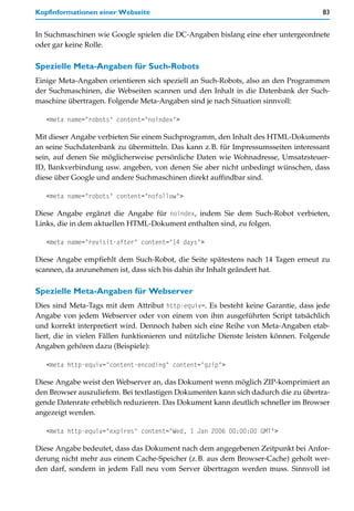 Kopfinformationen einer Webseite                                                     83


In Suchmaschinen wie Google spielen die DC-Angaben bislang eine eher untergeordnete
oder gar keine Rolle.

Spezielle Meta-Angaben für Such-Robots
Einige Meta-Angaben orientieren sich speziell an Such-Robots, also an den Programmen
der Suchmaschinen, die Webseiten scannen und den Inhalt in die Datenbank der Such-
maschine übertragen. Folgende Meta-Angaben sind je nach Situation sinnvoll:

   <meta name="robots" content="noindex">

Mit dieser Angabe verbieten Sie einem Suchprogramm, den Inhalt des HTML-Dokuments
an seine Suchdatenbank zu übermitteln. Das kann z.B. für Impressumsseiten interessant
sein, auf denen Sie möglicherweise persönliche Daten wie Wohnadresse, Umsatzsteuer-
ID, Bankverbindung usw. angeben, von denen Sie aber nicht unbedingt wünschen, dass
diese über Google und andere Suchmaschinen direkt auffindbar sind.

   <meta name="robots" content="nofollow">

Diese Angabe ergänzt die Angabe für noindex, indem Sie dem Such-Robot verbieten,
Links, die in dem aktuellen HTML-Dokument enthalten sind, zu folgen.

   <meta name="revisit-after" content="14 days">

Diese Angabe empfiehlt dem Such-Robot, die Seite spätestens nach 14 Tagen erneut zu
scannen, da anzunehmen ist, dass sich bis dahin ihr Inhalt geändert hat.

Spezielle Meta-Angaben für Webserver
Dies sind Meta-Tags mit dem Attribut http-equiv=. Es besteht keine Garantie, dass jede
Angabe von jedem Webserver oder von einem von ihm ausgeführten Script tatsächlich
und korrekt interpretiert wird. Dennoch haben sich eine Reihe von Meta-Angaben etab-
liert, die in vielen Fällen funktionieren und nützliche Dienste leisten können. Folgende
Angaben gehören dazu (Beispiele):

   <meta http-equiv="content-encoding" content="gzip">

Diese Angabe weist den Webserver an, das Dokument wenn möglich ZIP-komprimiert an
den Browser auszuliefern. Bei textlastigen Dokumenten kann sich dadurch die zu übertra-
gende Datenrate erheblich reduzieren. Das Dokument kann deutlich schneller im Browser
angezeigt werden.

   <meta http-equiv="expires" content="Wed, 1 Jan 2006 00:00:00 GMT">

Diese Angabe bedeutet, dass das Dokument nach dem angegebenen Zeitpunkt bei Anfor-
derung nicht mehr aus einem Cache-Speicher (z.B. aus dem Browser-Cache) geholt wer-
den darf, sondern in jedem Fall neu vom Server übertragen werden muss. Sinnvoll ist
 