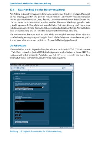 Praxisbeispiel: Webbasierte Datenverwaltung                                         839


13.5.1 Das Handling bei der Datenverwaltung
Am Anfang müssen Überlegungen stehen, die aus Sicht des Benutzers erfolgen. Daten sol-
len neu angelegt, geändert und gelöscht werden können. Der Benutzer muss also auf jeden
Fall die gewünschte Funktion (Neu, Ändern, Löschen) wählen können. Beim Ändern und
Löschen muss zunächst ermittelt werden, welcher Datensatz überhaupt geändert oder
gelöscht werden soll. Deshalb ist auf jeden Fall eine Datensatzfilterung nach einem Aus-
wahlkriterium erforderlich. Beendete Aktionen sollen bestätigt werden: im Normalfall mit
einer Erfolgsmeldung und im Fehlerfall mit einer entsprechenden Meldung.
Wir möchten dem Benutzer auch so viele Klicks wie möglich ersparen. Denn nicht das
vom Webdesigner ausgeklügelte Hangeln durch etliche Seiten macht den Benutzer glück-
lich, sondern alles, was seiner natürlichen Bequemlichkeit entgegenkommt.

Die Oberfläche
Wir entscheiden uns für folgendes Template, das wir zunächst in HTML/CSS als normale
HTML-Datei entwerfen. In den HTML-Code fügen wir an den Stellen, in denen PHP Text
einfügen soll, selbst gebastelte Platzhalter der Art [%Platzhaltername%] ein. Auch diese
Technik haben wir in früheren Kapiteln bereits kennen gelernt.




Abbildung 13.3: Geplante Formularseite für Produktverwaltung
 